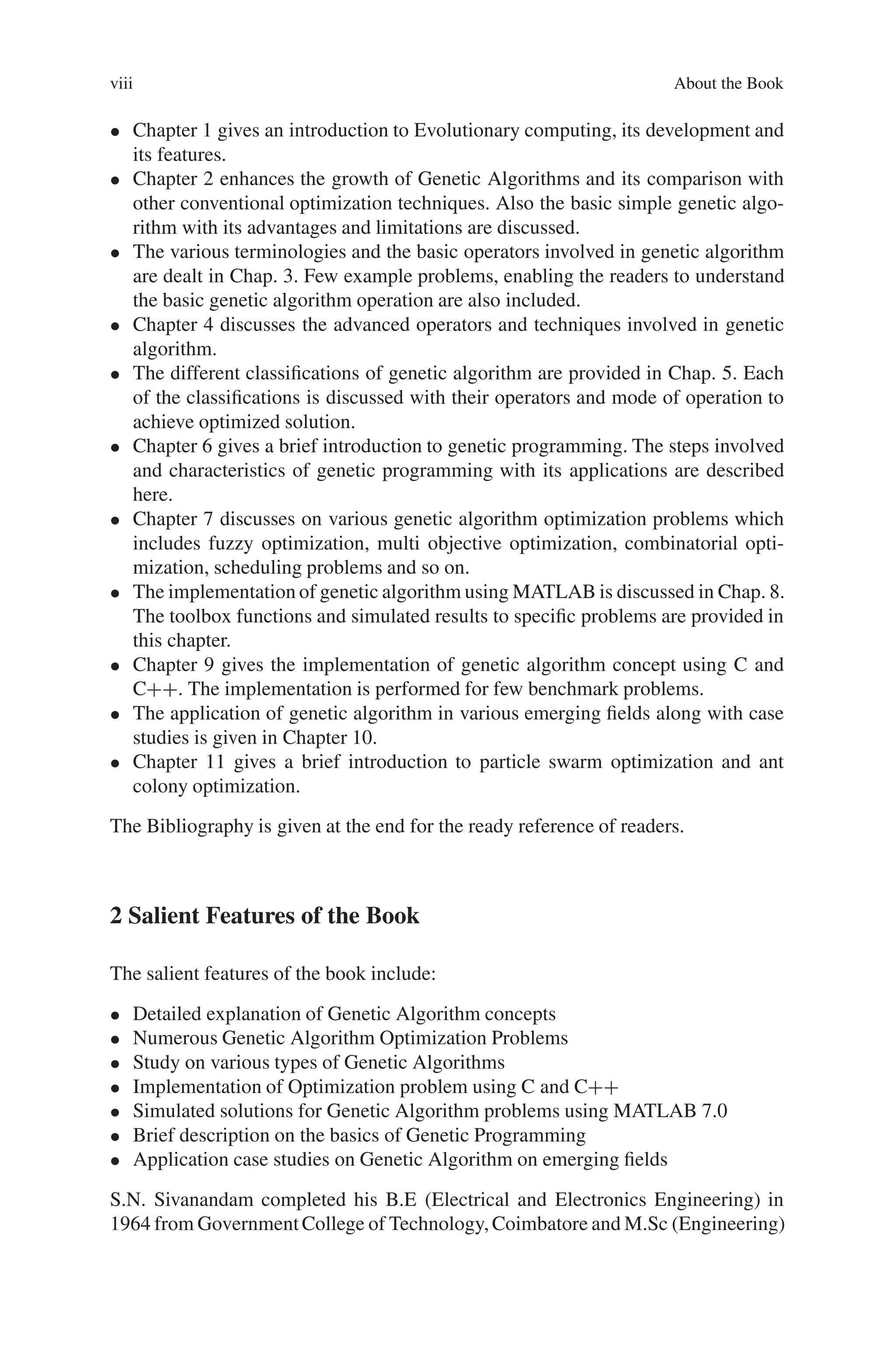 viii About the Book
• Chapter 1 gives an introduction to Evolutionary computing, its development and
its features.
• Chapter 2 enhances the growth of Genetic Algorithms and its comparison with
other conventional optimization techniques. Also the basic simple genetic algo-
rithm with its advantages and limitations are discussed.
• The various terminologies and the basic operators involved in genetic algorithm
are dealt in Chap. 3. Few example problems, enabling the readers to understand
the basic genetic algorithm operation are also included.
• Chapter 4 discusses the advanced operators and techniques involved in genetic
algorithm.
• The different classifications of genetic algorithm are provided in Chap. 5. Each
of the classifications is discussed with their operators and mode of operation to
achieve optimized solution.
• Chapter 6 gives a brief introduction to genetic programming. The steps involved
and characteristics of genetic programming with its applications are described
here.
• Chapter 7 discusses on various genetic algorithm optimization problems which
includes fuzzy optimization, multi objective optimization, combinatorial opti-
mization, scheduling problems and so on.
• The implementation of genetic algorithm using MATLAB is discussed in Chap. 8.
The toolbox functions and simulated results to specific problems are provided in
this chapter.
• Chapter 9 gives the implementation of genetic algorithm concept using C and
C++. The implementation is performed for few benchmark problems.
• The application of genetic algorithm in various emerging fields along with case
studies is given in Chapter 10.
• Chapter 11 gives a brief introduction to particle swarm optimization and ant
colony optimization.
The Bibliography is given at the end for the ready reference of readers.
2 Salient Features of the Book
The salient features of the book include:
• Detailed explanation of Genetic Algorithm concepts
• Numerous Genetic Algorithm Optimization Problems
• Study on various types of Genetic Algorithms
• Implementation of Optimization problem using C and C++
• Simulated solutions for Genetic Algorithm problems using MATLAB 7.0
• Brief description on the basics of Genetic Programming
• Application case studies on Genetic Algorithm on emerging fields
S.N. Sivanandam completed his B.E (Electrical and Electronics Engineering) in
1964 from GovernmentCollege of Technology,Coimbatore and M.Sc (Engineering)
 