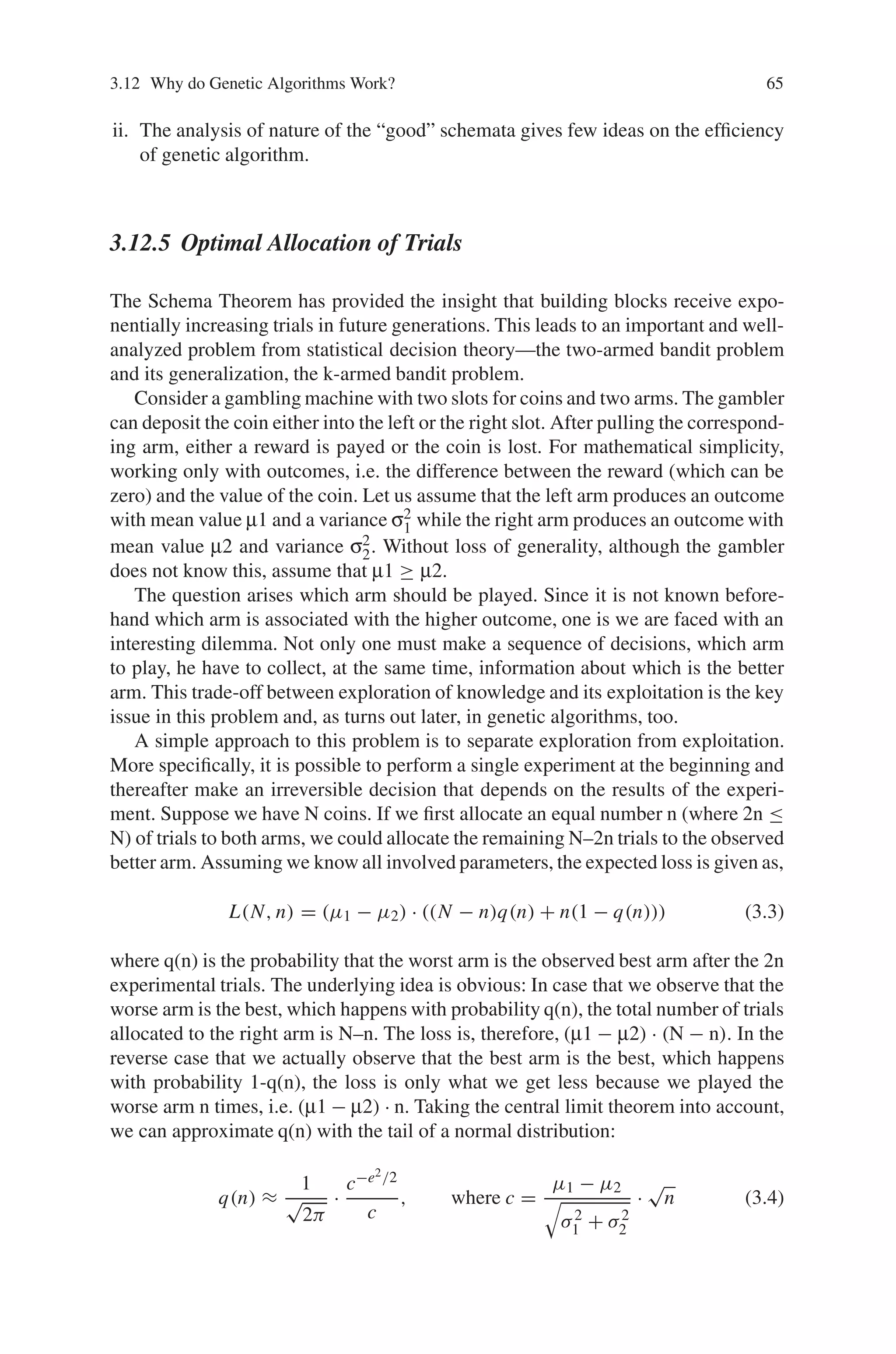 3.12 Why do Genetic Algorithms Work? 65
ii. The analysis of nature of the “good” schemata gives few ideas on the efficiency
of genetic algorithm.
3.12.5 Optimal Allocation of Trials
The Schema Theorem has provided the insight that building blocks receive expo-
nentially increasing trials in future generations. This leads to an important and well-
analyzed problem from statistical decision theory—the two-armed bandit problem
and its generalization, the k-armed bandit problem.
Consider a gambling machine with two slots for coins and two arms. The gambler
can deposit the coin either into the left or the right slot. After pulling the correspond-
ing arm, either a reward is payed or the coin is lost. For mathematical simplicity,
working only with outcomes, i.e. the difference between the reward (which can be
zero) and the value of the coin. Let us assume that the left arm produces an outcome
with mean value μ1 and a variance σ2
1 while the right arm produces an outcome with
mean value μ2 and variance σ2
2. Without loss of generality, although the gambler
does not know this, assume that μ1 ≥ μ2.
The question arises which arm should be played. Since it is not known before-
hand which arm is associated with the higher outcome, one is we are faced with an
interesting dilemma. Not only one must make a sequence of decisions, which arm
to play, he have to collect, at the same time, information about which is the better
arm. This trade-off between exploration of knowledge and its exploitation is the key
issue in this problem and, as turns out later, in genetic algorithms, too.
A simple approach to this problem is to separate exploration from exploitation.
More specifically, it is possible to perform a single experiment at the beginning and
thereafter make an irreversible decision that depends on the results of the experi-
ment. Suppose we have N coins. If we first allocate an equal number n (where 2n ≤
N) of trials to both arms, we could allocate the remaining N–2n trials to the observed
better arm. Assuming we know all involved parameters, the expected loss is given as,
L(N, n) = (μ1 − μ2) · ((N − n)q(n) + n(1 − q(n))) (3.3)
where q(n) is the probability that the worst arm is the observed best arm after the 2n
experimental trials. The underlying idea is obvious: In case that we observe that the
worse arm is the best, which happens with probability q(n), the total number of trials
allocated to the right arm is N–n. The loss is, therefore, (μ1 − μ2) · (N − n). In the
reverse case that we actually observe that the best arm is the best, which happens
with probability 1-q(n), the loss is only what we get less because we played the
worse arm n times, i.e. (μ1 − μ2) · n. Taking the central limit theorem into account,
we can approximate q(n) with the tail of a normal distribution:
q(n) ≈
1
√
2π
·
c−e2/2
c
, where c =
μ1 − μ2

σ2
1 + σ2
2
·
√
n (3.4)
 