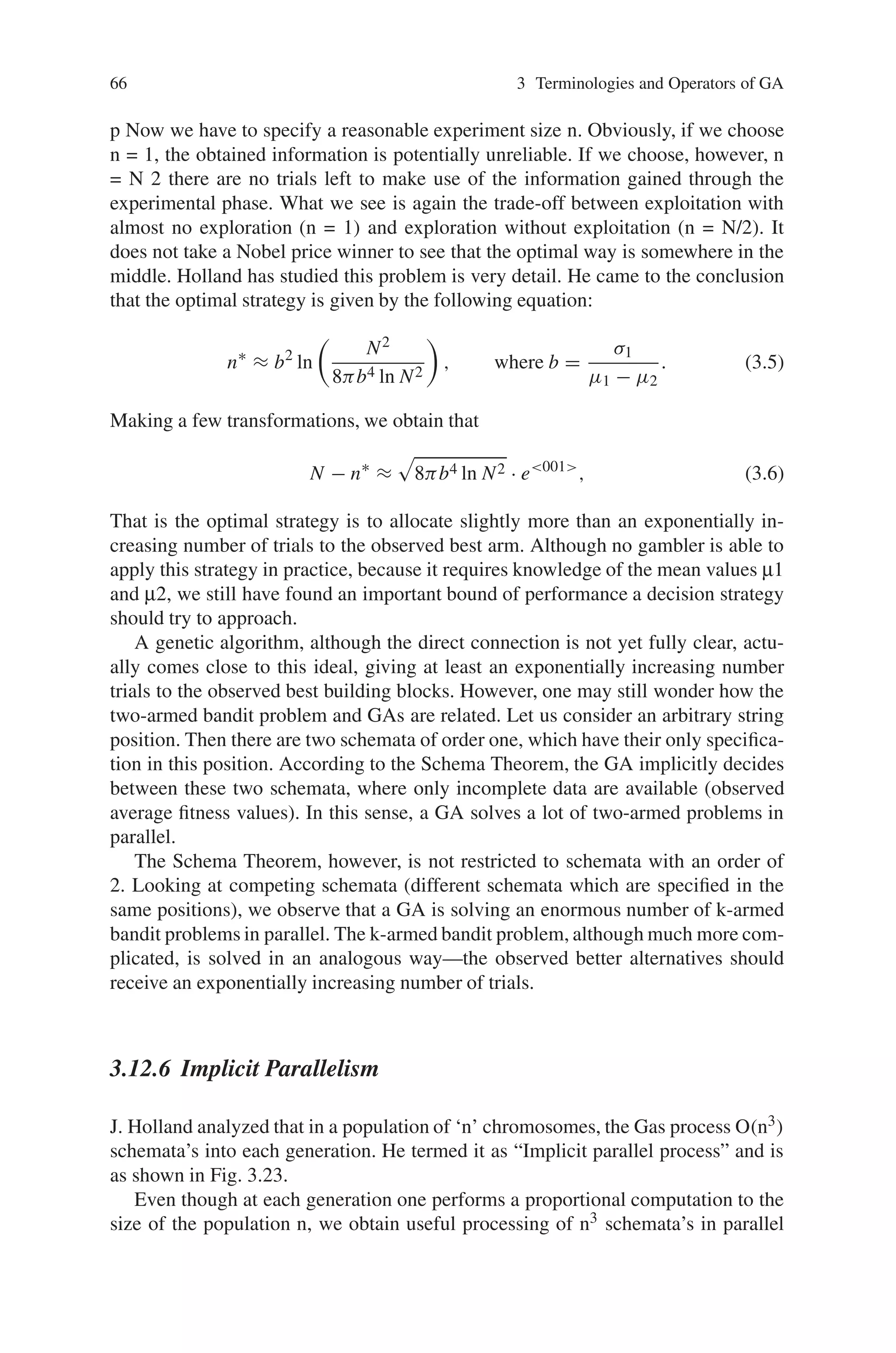 66 3 Terminologies and Operators of GA
p Now we have to specify a reasonable experiment size n. Obviously, if we choose
n = 1, the obtained information is potentially unreliable. If we choose, however, n
= N 2 there are no trials left to make use of the information gained through the
experimental phase. What we see is again the trade-off between exploitation with
almost no exploration (n = 1) and exploration without exploitation (n = N/2). It
does not take a Nobel price winner to see that the optimal way is somewhere in the
middle. Holland has studied this problem is very detail. He came to the conclusion
that the optimal strategy is given by the following equation:
n∗
≈ b2
ln

N2
8πb4 ln N2

, where b =
σ1
μ1 − μ2
. (3.5)
Making a few transformations, we obtain that
N − n∗
≈

8πb4 ln N2 · e001
, (3.6)
That is the optimal strategy is to allocate slightly more than an exponentially in-
creasing number of trials to the observed best arm. Although no gambler is able to
apply this strategy in practice, because it requires knowledge of the mean values μ1
and μ2, we still have found an important bound of performance a decision strategy
should try to approach.
A genetic algorithm, although the direct connection is not yet fully clear, actu-
ally comes close to this ideal, giving at least an exponentially increasing number
trials to the observed best building blocks. However, one may still wonder how the
two-armed bandit problem and GAs are related. Let us consider an arbitrary string
position. Then there are two schemata of order one, which have their only specifica-
tion in this position. According to the Schema Theorem, the GA implicitly decides
between these two schemata, where only incomplete data are available (observed
average fitness values). In this sense, a GA solves a lot of two-armed problems in
parallel.
The Schema Theorem, however, is not restricted to schemata with an order of
2. Looking at competing schemata (different schemata which are specified in the
same positions), we observe that a GA is solving an enormous number of k-armed
bandit problems in parallel. The k-armed bandit problem, although much more com-
plicated, is solved in an analogous way—the observed better alternatives should
receive an exponentially increasing number of trials.
3.12.6 Implicit Parallelism
J. Holland analyzed that in a population of ‘n’ chromosomes, the Gas process O(n3)
schemata’s into each generation. He termed it as “Implicit parallel process” and is
as shown in Fig. 3.23.
Even though at each generation one performs a proportional computation to the
size of the population n, we obtain useful processing of n3 schemata’s in parallel
 