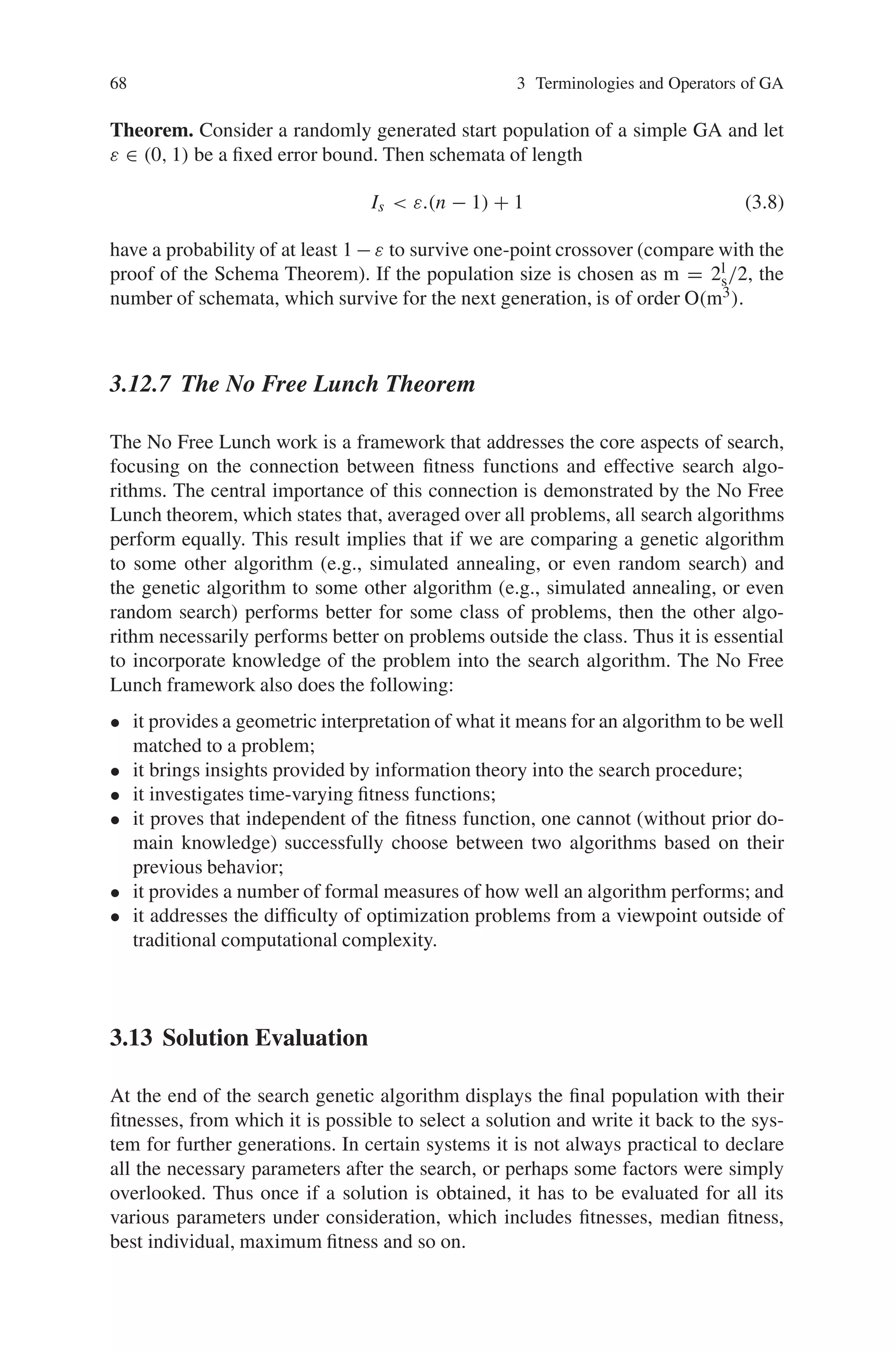 68 3 Terminologies and Operators of GA
Theorem. Consider a randomly generated start population of a simple GA and let
ε ∈ (0, 1) be a fixed error bound. Then schemata of length
Is  ε.(n − 1) + 1 (3.8)
have a probability of at least 1 − ε to survive one-point crossover (compare with the
proof of the Schema Theorem). If the population size is chosen as m = 2l
s/2, the
number of schemata, which survive for the next generation, is of order O(m3).
3.12.7 The No Free Lunch Theorem
The No Free Lunch work is a framework that addresses the core aspects of search,
focusing on the connection between fitness functions and effective search algo-
rithms. The central importance of this connection is demonstrated by the No Free
Lunch theorem, which states that, averaged over all problems, all search algorithms
perform equally. This result implies that if we are comparing a genetic algorithm
to some other algorithm (e.g., simulated annealing, or even random search) and
the genetic algorithm to some other algorithm (e.g., simulated annealing, or even
random search) performs better for some class of problems, then the other algo-
rithm necessarily performs better on problems outside the class. Thus it is essential
to incorporate knowledge of the problem into the search algorithm. The No Free
Lunch framework also does the following:
• it provides a geometric interpretation of what it means for an algorithm to be well
matched to a problem;
• it brings insights provided by information theory into the search procedure;
• it investigates time-varying fitness functions;
• it proves that independent of the fitness function, one cannot (without prior do-
main knowledge) successfully choose between two algorithms based on their
previous behavior;
• it provides a number of formal measures of how well an algorithm performs; and
• it addresses the difficulty of optimization problems from a viewpoint outside of
traditional computational complexity.
3.13 Solution Evaluation
At the end of the search genetic algorithm displays the final population with their
fitnesses, from which it is possible to select a solution and write it back to the sys-
tem for further generations. In certain systems it is not always practical to declare
all the necessary parameters after the search, or perhaps some factors were simply
overlooked. Thus once if a solution is obtained, it has to be evaluated for all its
various parameters under consideration, which includes fitnesses, median fitness,
best individual, maximum fitness and so on.
 