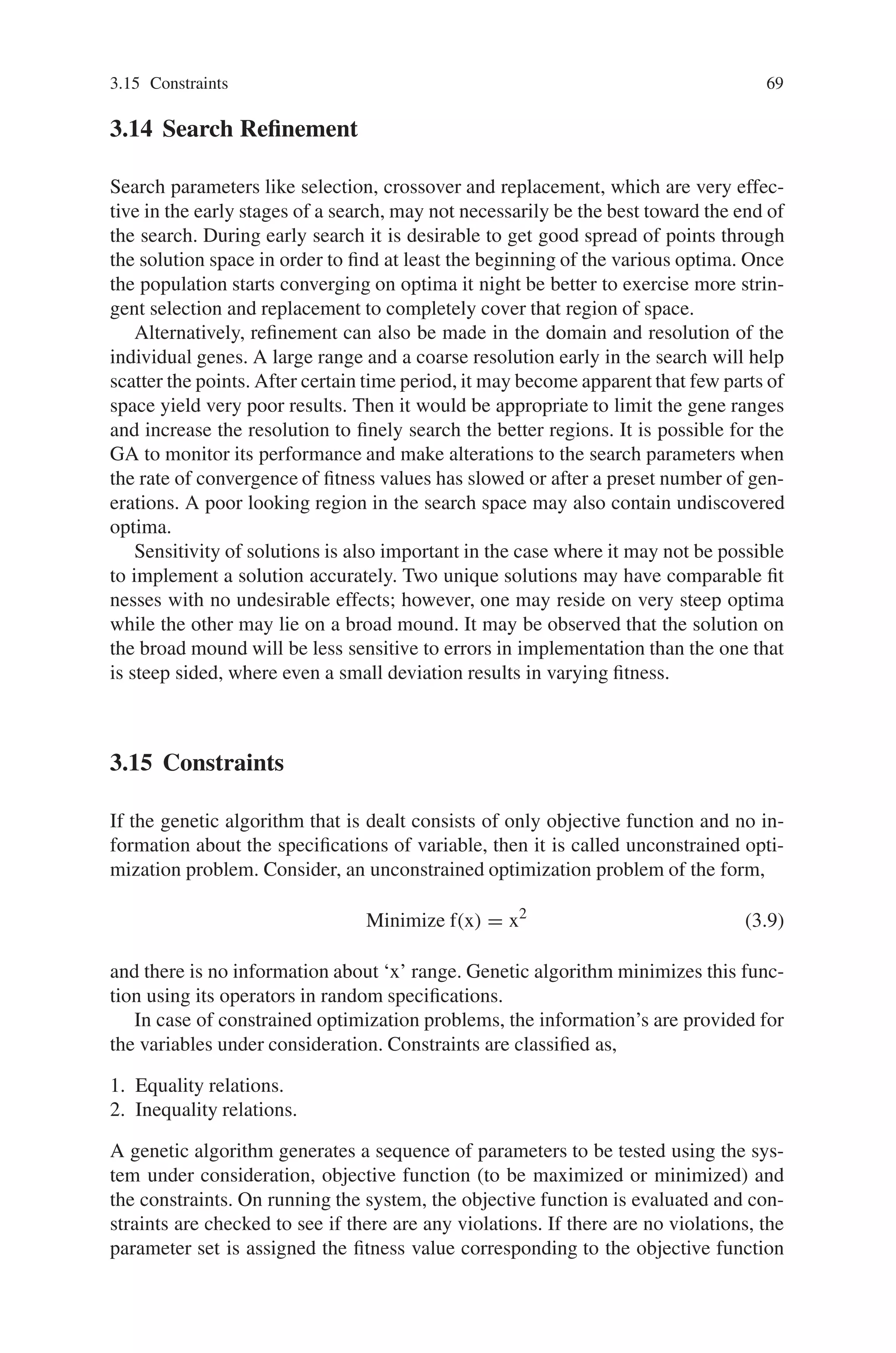 3.15 Constraints 69
3.14 Search Refinement
Search parameters like selection, crossover and replacement, which are very effec-
tive in the early stages of a search, may not necessarily be the best toward the end of
the search. During early search it is desirable to get good spread of points through
the solution space in order to find at least the beginning of the various optima. Once
the population starts converging on optima it night be better to exercise more strin-
gent selection and replacement to completely cover that region of space.
Alternatively, refinement can also be made in the domain and resolution of the
individual genes. A large range and a coarse resolution early in the search will help
scatter the points. After certain time period, it may become apparent that few parts of
space yield very poor results. Then it would be appropriate to limit the gene ranges
and increase the resolution to finely search the better regions. It is possible for the
GA to monitor its performance and make alterations to the search parameters when
the rate of convergence of fitness values has slowed or after a preset number of gen-
erations. A poor looking region in the search space may also contain undiscovered
optima.
Sensitivity of solutions is also important in the case where it may not be possible
to implement a solution accurately. Two unique solutions may have comparable fit
nesses with no undesirable effects; however, one may reside on very steep optima
while the other may lie on a broad mound. It may be observed that the solution on
the broad mound will be less sensitive to errors in implementation than the one that
is steep sided, where even a small deviation results in varying fitness.
3.15 Constraints
If the genetic algorithm that is dealt consists of only objective function and no in-
formation about the specifications of variable, then it is called unconstrained opti-
mization problem. Consider, an unconstrained optimization problem of the form,
Minimize f(x) = x2
(3.9)
and there is no information about ‘x’ range. Genetic algorithm minimizes this func-
tion using its operators in random specifications.
In case of constrained optimization problems, the information’s are provided for
the variables under consideration. Constraints are classified as,
1. Equality relations.
2. Inequality relations.
A genetic algorithm generates a sequence of parameters to be tested using the sys-
tem under consideration, objective function (to be maximized or minimized) and
the constraints. On running the system, the objective function is evaluated and con-
straints are checked to see if there are any violations. If there are no violations, the
parameter set is assigned the fitness value corresponding to the objective function
 