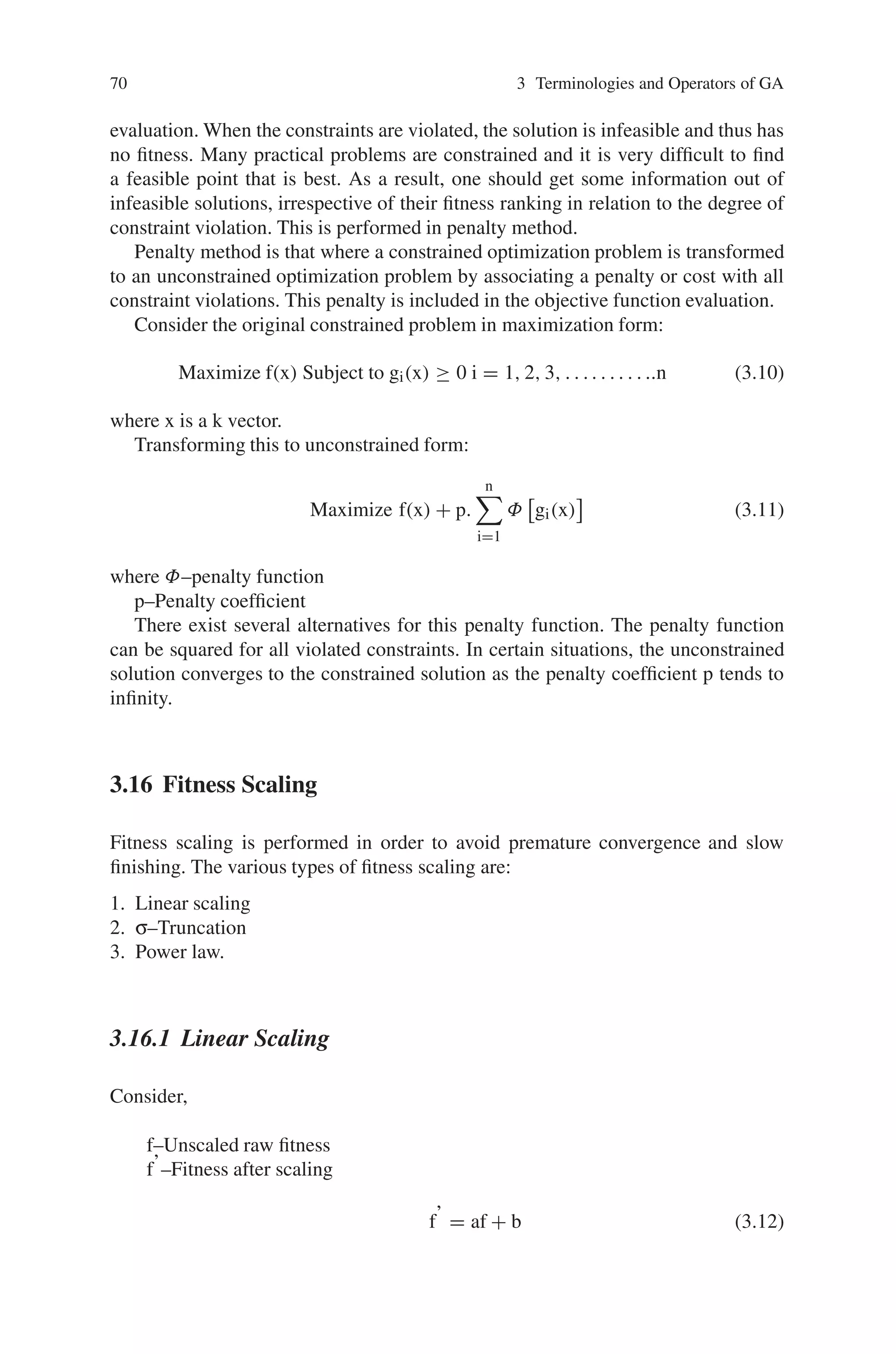 70 3 Terminologies and Operators of GA
evaluation. When the constraints are violated, the solution is infeasible and thus has
no fitness. Many practical problems are constrained and it is very difficult to find
a feasible point that is best. As a result, one should get some information out of
infeasible solutions, irrespective of their fitness ranking in relation to the degree of
constraint violation. This is performed in penalty method.
Penalty method is that where a constrained optimization problem is transformed
to an unconstrained optimization problem by associating a penalty or cost with all
constraint violations. This penalty is included in the objective function evaluation.
Consider the original constrained problem in maximization form:
Maximize f(x) Subject to gi(x) ≥ 0 i = 1, 2, 3, . . .. . . . . . ..n (3.10)
where x is a k vector.
Transforming this to unconstrained form:
Maximize f(x) + p.
n

i=1
Φ

gi(x)

(3.11)
where Φ–penalty function
p–Penalty coefficient
There exist several alternatives for this penalty function. The penalty function
can be squared for all violated constraints. In certain situations, the unconstrained
solution converges to the constrained solution as the penalty coefficient p tends to
infinity.
3.16 Fitness Scaling
Fitness scaling is performed in order to avoid premature convergence and slow
finishing. The various types of fitness scaling are:
1. Linear scaling
2. σ–Truncation
3. Power law.
3.16.1 Linear Scaling
Consider,
f–Unscaled raw fitness
f’–Fitness after scaling
f’ = af + b (3.12)
 