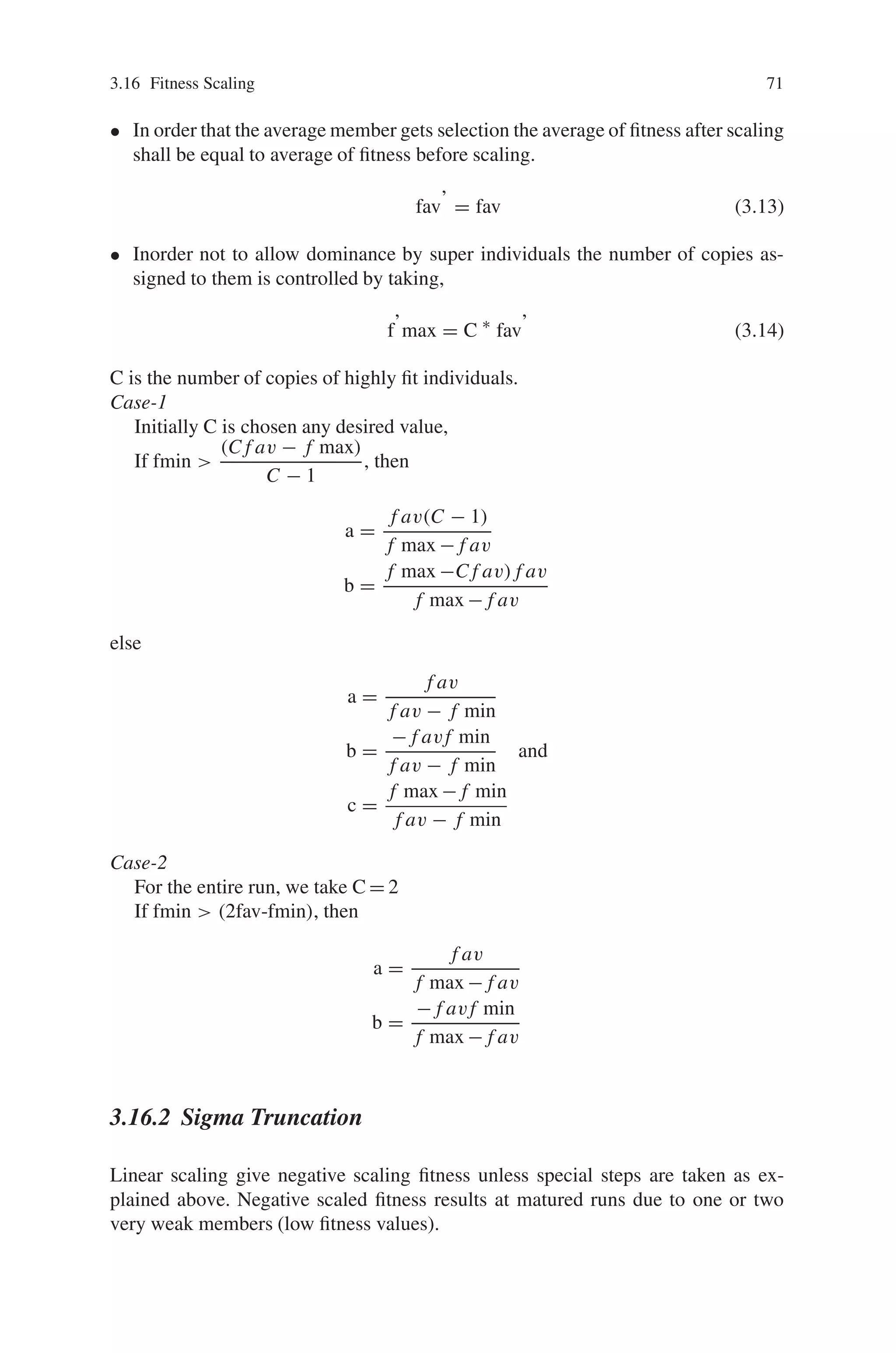 3.16 Fitness Scaling 71
• In order that the average member gets selection the average of fitness after scaling
shall be equal to average of fitness before scaling.
fav’ = fav (3.13)
• Inorder not to allow dominance by super individuals the number of copies as-
signed to them is controlled by taking,
f’max = C ∗
fav’ (3.14)
C is the number of copies of highly fit individuals.
Case-1
Initially C is chosen any desired value,
If fmin 
(C f av − f max)
C − 1
, then
a =
f av(C − 1)
f max − f av
b =
f max −C f av) f av
f max − f av
else
a =
f av
f av − f min
b =
− f avf min
f av − f min
and
c =
f max − f min
f av − f min
Case-2
For the entire run, we take C = 2
If fmin  (2fav-fmin), then
a =
f av
f max − f av
b =
− f avf min
f max − f av
3.16.2 Sigma Truncation
Linear scaling give negative scaling fitness unless special steps are taken as ex-
plained above. Negative scaled fitness results at matured runs due to one or two
very weak members (low fitness values).
 