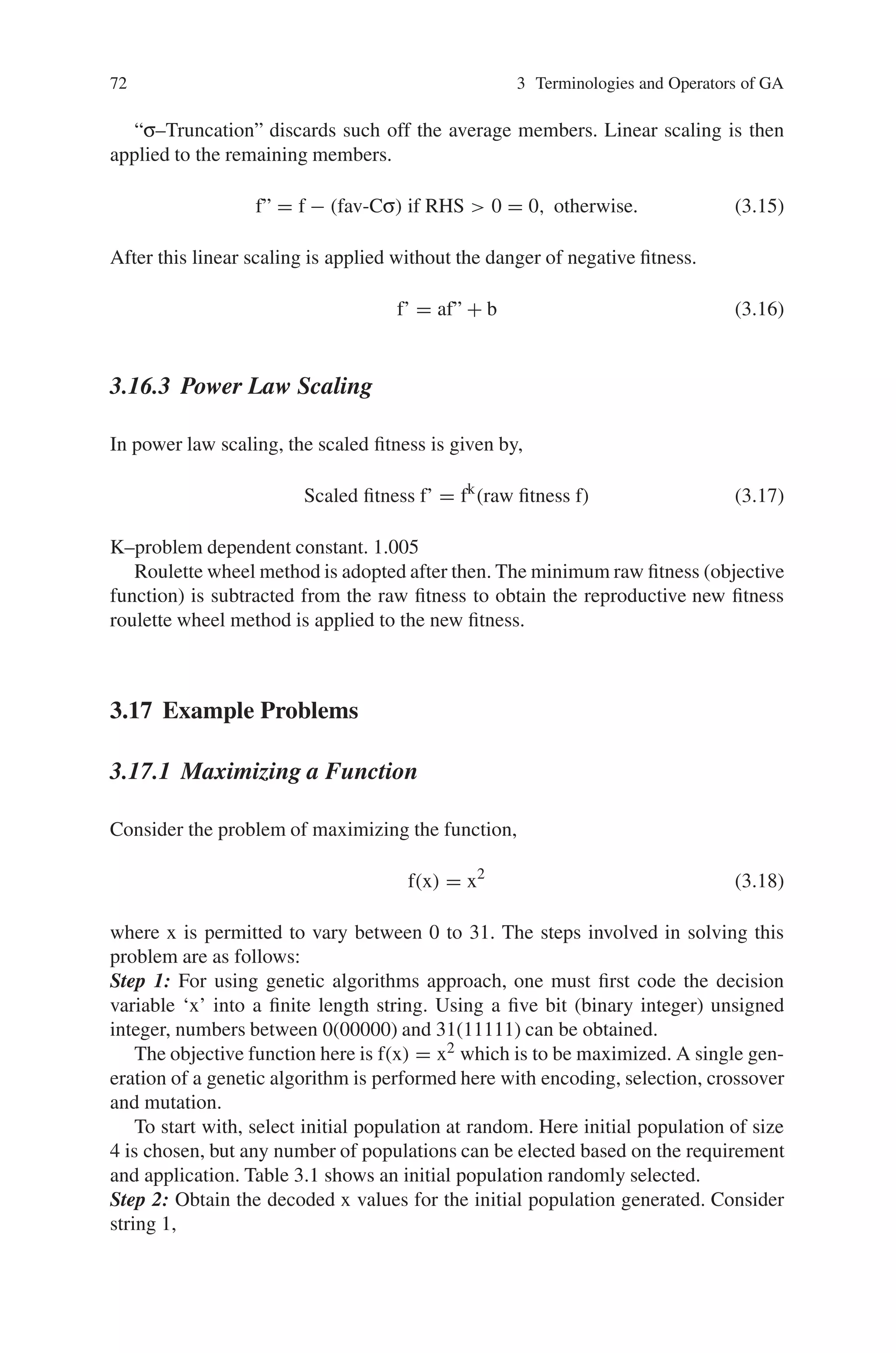 72 3 Terminologies and Operators of GA
“σ–Truncation” discards such off the average members. Linear scaling is then
applied to the remaining members.
f” = f − (fav-Cσ) if RHS  0 = 0, otherwise. (3.15)
After this linear scaling is applied without the danger of negative fitness.
f’ = af” + b (3.16)
3.16.3 Power Law Scaling
In power law scaling, the scaled fitness is given by,
Scaled fitness f’ = fk
(raw fitness f) (3.17)
K–problem dependent constant. 1.005
Roulette wheel method is adopted after then. The minimum raw fitness (objective
function) is subtracted from the raw fitness to obtain the reproductive new fitness
roulette wheel method is applied to the new fitness.
3.17 Example Problems
3.17.1 Maximizing a Function
Consider the problem of maximizing the function,
f(x) = x2
(3.18)
where x is permitted to vary between 0 to 31. The steps involved in solving this
problem are as follows:
Step 1: For using genetic algorithms approach, one must first code the decision
variable ‘x’ into a finite length string. Using a five bit (binary integer) unsigned
integer, numbers between 0(00000) and 31(11111) can be obtained.
The objective function here is f(x) = x2 which is to be maximized. A single gen-
eration of a genetic algorithm is performed here with encoding, selection, crossover
and mutation.
To start with, select initial population at random. Here initial population of size
4 is chosen, but any number of populations can be elected based on the requirement
and application. Table 3.1 shows an initial population randomly selected.
Step 2: Obtain the decoded x values for the initial population generated. Consider
string 1,
 