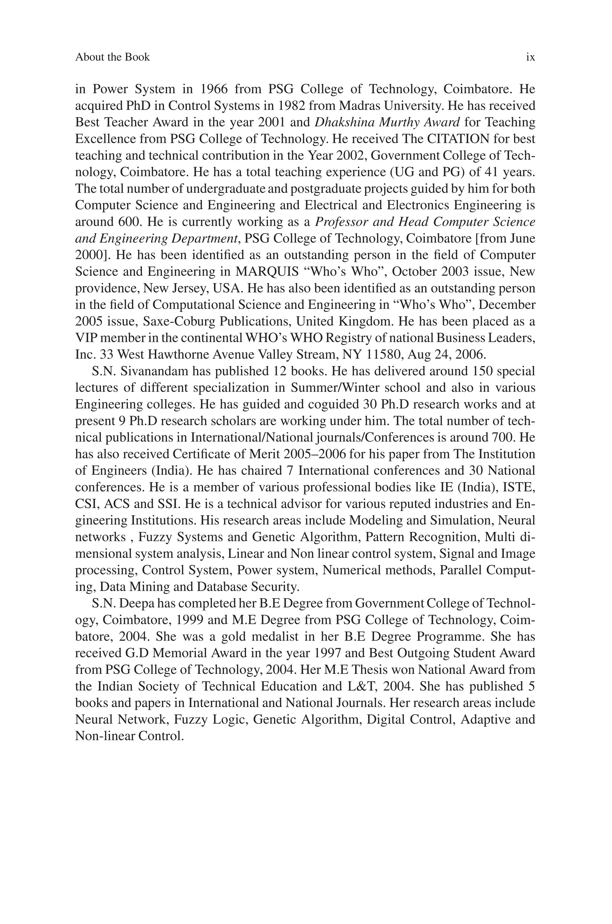 About the Book ix
in Power System in 1966 from PSG College of Technology, Coimbatore. He
acquired PhD in Control Systems in 1982 from Madras University. He has received
Best Teacher Award in the year 2001 and Dhakshina Murthy Award for Teaching
Excellence from PSG College of Technology. He received The CITATION for best
teaching and technical contribution in the Year 2002, Government College of Tech-
nology, Coimbatore. He has a total teaching experience (UG and PG) of 41 years.
The total number of undergraduateand postgraduate projects guided by him for both
Computer Science and Engineering and Electrical and Electronics Engineering is
around 600. He is currently working as a Professor and Head Computer Science
and Engineering Department, PSG College of Technology, Coimbatore [from June
2000]. He has been identified as an outstanding person in the field of Computer
Science and Engineering in MARQUIS “Who’s Who”, October 2003 issue, New
providence, New Jersey, USA. He has also been identified as an outstanding person
in the field of Computational Science and Engineering in “Who’s Who”, December
2005 issue, Saxe-Coburg Publications, United Kingdom. He has been placed as a
VIP member in the continental WHO’s WHO Registry of national Business Leaders,
Inc. 33 West Hawthorne Avenue Valley Stream, NY 11580, Aug 24, 2006.
S.N. Sivanandam has published 12 books. He has delivered around 150 special
lectures of different specialization in Summer/Winter school and also in various
Engineering colleges. He has guided and coguided 30 Ph.D research works and at
present 9 Ph.D research scholars are working under him. The total number of tech-
nical publications in International/National journals/Conferences is around 700. He
has also received Certificate of Merit 2005–2006 for his paper from The Institution
of Engineers (India). He has chaired 7 International conferences and 30 National
conferences. He is a member of various professional bodies like IE (India), ISTE,
CSI, ACS and SSI. He is a technical advisor for various reputed industries and En-
gineering Institutions. His research areas include Modeling and Simulation, Neural
networks , Fuzzy Systems and Genetic Algorithm, Pattern Recognition, Multi di-
mensional system analysis, Linear and Non linear control system, Signal and Image
processing, Control System, Power system, Numerical methods, Parallel Comput-
ing, Data Mining and Database Security.
S.N. Deepa has completed her B.E Degree from Government College of Technol-
ogy, Coimbatore, 1999 and M.E Degree from PSG College of Technology, Coim-
batore, 2004. She was a gold medalist in her B.E Degree Programme. She has
received G.D Memorial Award in the year 1997 and Best Outgoing Student Award
from PSG College of Technology, 2004. Her M.E Thesis won National Award from
the Indian Society of Technical Education and LT, 2004. She has published 5
books and papers in International and National Journals. Her research areas include
Neural Network, Fuzzy Logic, Genetic Algorithm, Digital Control, Adaptive and
Non-linear Control.
 