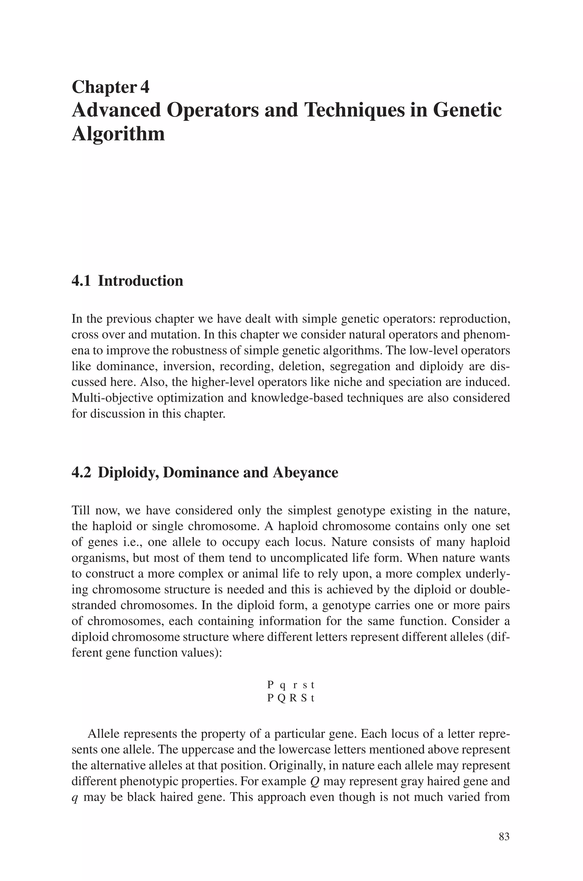 Chapter 4
Advanced Operators and Techniques in Genetic
Algorithm
4.1 Introduction
In the previous chapter we have dealt with simple genetic operators: reproduction,
cross over and mutation. In this chapter we consider natural operators and phenom-
ena to improve the robustness of simple genetic algorithms. The low-level operators
like dominance, inversion, recording, deletion, segregation and diploidy are dis-
cussed here. Also, the higher-level operators like niche and speciation are induced.
Multi-objective optimization and knowledge-based techniques are also considered
for discussion in this chapter.
4.2 Diploidy, Dominance and Abeyance
Till now, we have considered only the simplest genotype existing in the nature,
the haploid or single chromosome. A haploid chromosome contains only one set
of genes i.e., one allele to occupy each locus. Nature consists of many haploid
organisms, but most of them tend to uncomplicated life form. When nature wants
to construct a more complex or animal life to rely upon, a more complex underly-
ing chromosome structure is needed and this is achieved by the diploid or double-
stranded chromosomes. In the diploid form, a genotype carries one or more pairs
of chromosomes, each containing information for the same function. Consider a
diploid chromosome structure where different letters represent different alleles (dif-
ferent gene function values):
P q r s t
P Q R S t
Allele represents the property of a particular gene. Each locus of a letter repre-
sents one allele. The uppercase and the lowercase letters mentioned above represent
the alternative alleles at that position. Originally, in nature each allele may represent
different phenotypic properties. For example Q may represent gray haired gene and
q may be black haired gene. This approach even though is not much varied from
83
 