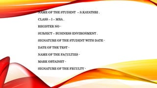 NAME OF THE STUDENT – S.KAYATHRI .
CLASS – I – MBA .
REGISTER NO -
SUBJECT – BUSINESS ENVIRONMENT .
SIGNATURE OF THE STUDENT WITH DATE -
DATE OF THE TEST -
NAME OF THE FACULTIES -
MARK OBTAINET -
SIGNATURE OF THE FECULTY -
 