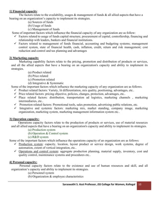 Saraswathi S. Asst Professor, JSS College for Women, Kollegal 10
1] Financial capacity:
The factors relate to the availability, usages & management of funds & all allied aspects that have a
bearing on an organization’s capacity to implement its strategies.
(a) Sources of funds
(b) Usage of funds
(c) Management of funds
Some of important factors which influence the financial capacity of any organization are as follow:
✓ Factors related to usage of funds capital structure, procurement of capital, controllership, financing and
relationship with leaders, bankers and financial institutions.
✓ Factors related to management of funds financial, accounting and budgeting systems; management
control system, state of financial health, cash, inflation, credit, return and risk management; cost
reduction and control and tax planning and advantages
2] Marketing capacity
Marketing capability factors relate to the pricing, promotion and distribution of products or services,
and all the allied aspects that have a bearing on an organization's capacity and ability to implement its
strategies.
(a) Product related
(b) Price related
(c) Promotion related
(d) Integrative & Systematic
Some of the important factors which influence the marketing capacity of any organization are as follows.
✓ Product related factors: Variety, lit differentiation, mix quality, positioning, advantages, etc..
✓ Price related factors: pricing objective, policies, changes, protection, advantages, etc..
✓ Place related factors: distribution, transportation ad logistics, marketing channels , marketing
intermediaries, etc..
✓ Promotion related factors: Promotional tools, sales promotion, advertising public relations, etc.
✓ Integrative and systemic factors: marketing mix, market standing, company image, marketing
organization, marketing system, marketing management information system etc..
3] Operation capacity:
Operations capacity factors relate to the production of products or services, use of material resources
and all allied aspects that have a bearing on an organization's capacity and ability to implement its strategies.
(a) Production system
(b) Operation & Control system
(c) R&D system
Some of the important factors which influence the operations capacity of an organization are as follows:
✓ Production system: capacity, location, layout product or service design, work systems, degree of
automation, extent of vertical integration, etc..
✓ Operations and control system: aggregate production planning, material supply, inventory, cost and
quality control, maintenance systems and procedures etc..
4] Personal capacity:
Personal capacity factors relate to the existence and use of human resources and skill, and all
organization’s capacity and ability to implement its strategies.
(a) Personnel system
(b) Organization & employee characteristics
 