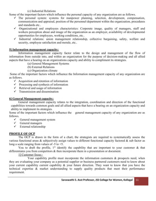 Saraswathi S. Asst Professor, JSS College for Women, Kollegal 11
(c) Industrial Relations
Some of the important factors which influence the personal capacity of any organization are as follows.
✓ The personal system: systems for manpower planning, selection, development, compensation,
communication and appraisal, position of the personnel department within the organization, procedures
and standards etc..
✓ Organizational and employees characteristics: Corporate image, quality of managers, staff and
workers perception about and image of the organization as an employer, availability of developmental
opportunities for employees, working conditions, etc..
✓ Industrial relations: union management relationship, collective bargaining, safety, welfare and
security, employee satisfaction and morale, etc..
5] Information management capacity:
Information management capacity factor relate to the design and management of the flow of
information from outside into, and within an organization for the purpose of decision-making and all allied
aspects that have a hearing on an organizations capacity and ability to compliment its strategies.
(a) General Management Systems
(b) External Relations
(c) Organization climate
Some of the important factors which influence the Information management capacity of any organization are
as follows.
✓ Acquisition and retention of information
✓ Processing and synthesis of information
✓ Retrieval and usage of information
✓ Transmission and dissemination
6] General Management capacity:
General management capacity relates to the integration, coordination and direction of the functional
capabilities towards common goals and all allied aspects that have a bearing on an organization capacity and
ability to implement its strategies.
Some of the important factors which influence the general management capacity of any organization are as
follows.
✓ General management system
✓ General managers
✓ External relationship
PROFILE OF OCP
The OCP is drawn in the form of a chart, the strategists are required to systematically assess the
various functional areas & subjectively assign values to different functional capacity factored & sub factor as
long a scale ranging from values of -5 to +5.
You to draft the profile, 1st
identify the capability that are important to your customer & that
differentiates you from competitors & then incorporate them in a presentation or document.
1] Customer focus:-
Your capability profile must incorporate the information customers & prospects need, when
they are evaluating your company as a potential supplier or business partnered customers need to know about
your current capability current capability & your future direction. They want to know that you have the
technical expertise & market understanding to supply quality products that meet their performance
requirement.
 