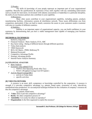 Saraswathi S. Asst Professor, JSS College for Women, Kollegal 12
2] People:-
The skills & knowledge of your people represent an important part of your organizational
capability. Describe the qualifications & experience of key staff, together with any outstanding achievement
such as awards for innovation, involvement with industry associations or leadership in a particular discipline,
the skills of your business partners also contribute to your capability.
3] Resources:-
Many other assets contribute to your organizational capability, including patents, products
manufacturing facilities, information systems & distribution network. Those assets differentiate you from
competitors, particularly if they are hard to match, customize the assets to your customers needs a customer
with sites in a number of different countries.
4] Stability:-
Stability is an important aspect of organizational capacity, you can build confidence in your
customers by demonstrating that you have a stable management team capable of managing your business
effectively.
METHODS & TECHNIQUES
Inclusive, long term:
✓ Financial Analysis - Ratio Analysis, EVA, ABC
✓ Key factor rating - Rating of different factors through different questions
✓ Value chain analysis
✓ VRIO framework
✓ BCG, GE Matrix , PIMS, McKinsey7S
✓ Balanced Scorecard
✓ Competitive Advantage Profile
✓ Strategic Advantage profile
✓ Internal Factor Analysis Summary
[A] FINANCIAL ANALYSIS
✓ Ratio Analysis
✓ Economic value added[ EVA]
o NOPAT (Net Operating Profit After Tax)
o WACC (Weighted Average Cost Of Capital )
✓ Activity Based Costing[ABC]
o activity in Value chain
o specific activities
[B] VRIO FRAMEWORK
A resource is an asset, skill, competency or knowledge controlled by the corporation. A resource is
strength if it provides competitive advantage e.g. patents, brand name, economies of scale, idea-driven,
standardized mass production. It is an analytical technique brilliant for the evaluation of company’s resources &
thus the competitive advantage.
e.g. patents, brand name,
✓ Value: Does it provide competitive advantage?
✓ Rarity: Do other competitors possess it?
✓ Imitability: Is it costly for others to reproduce?
✓ Organization: Is the firm organized to exploit the resource?
 