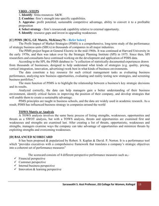 Saraswathi S. Asst Professor, JSS College for Women, Kollegal 13
VRIO - STEPS
1. Identify: firms resources- S&W.
2. Combine: firm’s strength into specific capabilities.
3. Appraise- profit potential, sustainable competitive advantage, ability to convert it to a profitable
proposition
4. Select strategy - firm’s resources& capability relative to external opportunity.
5. Identify: resource gaps and invest in upgrading weaknesses
[C] PIMS {BCG, GE Matrix, McKinsey7S – Refer below}
The Profit Impact of Market Strategies (PIMS) is a comprehensive, long-term study of the performance
of strategic business units (SBUs) in thousands of companies in all major industries.
The PIMS project began at General Electric in the mid-1960s. It was continued at Harvard University in
the early 1970s, and then was taken over by the Strategic Planning Institute (SPI) in 1975. Since then, SPI
researchers and consultants have continued working on the development and application of PIMS data.
According to the SPI, the PIMS database is- "a collection of statistically documented experiences drawn
from thousands of businesses, designed to help understand what kinds of strategies (e.g. quality, pricing,
vertical integration, innovation, advertising) work best in what kinds of business environments.
The data constitute a key resource for such critical management tasks as evaluating business
performance, analyzing new business opportunities, evaluating and reality testing new strategies, and screening
business portfolios.”
The main function of PIMS is to highlight the relationship between a business's key strategic decisions
and its results.
Analyzed correctly, the data can help managers gain a better understanding of their business
environment, identify critical factors in improving the position of their company, and develop strategies that
will enable them to create a sustainable advantage.
PIMS principles are taught in business schools, and the data are widely used in academic research. As a
result, PIMS has influenced business strategy in companies around the world
TOWS Matrix or Analysis
A TOWS analysis involves the same basic process of listing strengths, weaknesses, opportunities and
threats as a SWOT analysis, but with a TOWS analysis, threats and opportunities are examined first and
weaknesses and strengths are examined last. After creating a list of threats, opportunistic, weaknesses and
strengths, managers examine ways the company can take advantage of opportunities and minimize threats by
exploiting strengths and overcoming weaknesses.
[D] BALANCED SCORECARD
It has been proposed & popularized by Robert. S. Kaplan & David. P. Norton. It is a performance tool
which “provides executives with a comprehensive framework that translates a company’s strategic objectives
into a coherent set of performance measures”
The scorecard consists of 4 different perspective performance measures such as,-
✓ Financial perspective
✓ Customer perspective
✓ Internal business perspective
✓ Innovation & learning perspective
 