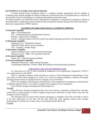Saraswathi S. Asst Professor, JSS College for Women, Kollegal 15
[G] INTERNAL FACTOR ANALYSIS SUMMARY
It means Internal Factor Evaluation matrix, is a popular strategic management tool for auditing or
evaluating major internal strengths & internal weaknesses in functional areas of an organization or a business. It
also provides a basis for identifying or evaluating relationships among those areas.
An internal analysis is an exploration of your organizations competency, cost position & competitive viability in
the market place. Conducting an internal analysis often incorporates measures that provide useful information
about your organizations a SWOT analysis.
EXAMPLES OF ORGANIZATIONAL CAPABILITY PROFILE
1] Financial Capability
Bajaj - Cash Management
LIC - Centralized payment, decentralized collection
Reliance - high investor confidence
Escorts - Amicable relation with FIS (world's top-ranked technology provider to the banking industry)
2] Marketing Capability
Hindustan Lever - Distribution Channel
IDBI/ICICI Bank -Wide variety of products
Tata - Company / Product Image
3] Operations Capability
Lakshmi machine works - absorb imported technology
Balmer & Lawrie - R&D - New specialty chemicals
4] Personnel Capability
Apollo tyres - Industrial relations problem
5] General management capability
Malayalam Manaroma - largest selling newspaper
Unchallenged leadership - Unified, stable Best edited & most professionally produced
STRATEGIC ADVANTAGE PROFILE [SAP]
It is also known as SAP. It shows strength & weaknesses of an organization. Preparation of SAP is
very similar process to the ETOP.
SAP is a summary statement which provides an overview of the advantages & disadvantages in key
areas likely to affect future operations of a firm. It is a total for making systematic evaluation of strategic
advantage factors which are significant for the company in its environment.
SAP is the technique of analyzing the internal factor of the organization by preparing a critical picture
of different capacity factors. It is a relative strength of the company over its competitors.
Every firm has strategic advantage and disadvantages for,
Example
Large firm have financial strength but they tent to move slowly, compared to smaller firms, and often
cannot react to change quickly. No firm is equally strong in all its functions. In other words, every firm has
strength as well as weakness.
The strategists must be aware of the strategic advantages or strengths of the firm to be able to choose
of the best opportunity for the firm. On the other hand they must regularly analyze their strategic
disadvantages or weaknesses in order to face environmental threats effectively.
Example
 