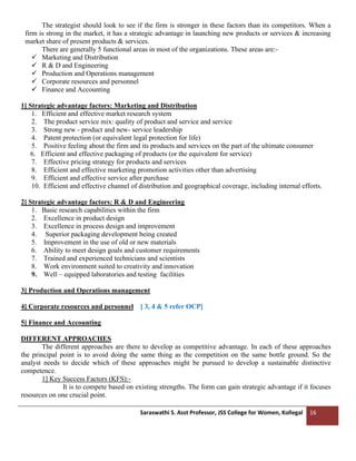 Saraswathi S. Asst Professor, JSS College for Women, Kollegal 16
The strategist should look to see if the firm is stronger in these factors than its competitors. When a
firm is strong in the market, it has a strategic advantage in launching new products or services & increasing
market share of present products & services.
There are generally 5 functional areas in most of the organizations. These areas are:-
✓ Marketing and Distribution
✓ R & D and Engineering
✓ Production and Operations management
✓ Corporate resources and personnel
✓ Finance and Accounting
1] Strategic advantage factors: Marketing and Distribution
1. Efficient and effective market research system
2. The product service mix: quality of product and service and service
3. Strong new - product and new- service leadership
4. Patent protection (or equivalent legal protection for life)
5. Positive feeling about the firm and its products and services on the part of the ultimate consumer
6. Efficient and effective packaging of products (or the equivalent for service)
7. Effective pricing strategy for products and services
8. Efficient and effective marketing promotion activities other than advertising
9. Efficient and effective service after purchase
10. Efficient and effective channel of distribution and geographical coverage, including internal efforts.
2] Strategic advantage factors: R & D and Engineering
1. Basic research capabilities within the firm
2. Excellence in product design
3. Excellence in process design and improvement
4. Superior packaging development being created
5. Improvement in the use of old or new materials
6. Ability to meet design goals and customer requirements
7. Trained and experienced technicians and scientists
8. Work environment suited to creativity and innovation
9. Well – equipped laboratories and testing facilities
3] Production and Operations management
4] Corporate resources and personnel [ 3, 4 & 5 refer OCP]
5] Finance and Accounting
DIFFERENT APPROACHES
The different approaches are there to develop as competitive advantage. In each of these approaches
the principal point is to avoid doing the same thing as the competition on the same bottle ground. So the
analyst needs to decide which of these approaches might be pursued to develop a sustainable distinctive
competence.
1] Key Success Factors (KFS):-
It is to compete based on existing strengths. The form can gain strategic advantage if it focuses
resources on one crucial point.
 
