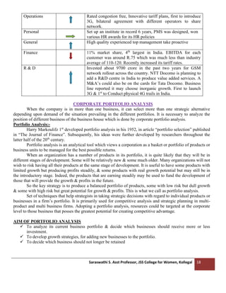 Saraswathi S. Asst Professor, JSS College for Women, Kollegal 18
Operations Rated congestion free, Innovative tariff plans, first to introduce
3G, bilateral agreement with different operators to share
network.
Personal Set up an institute in record 6 years, PMS was designed, won
various HR awards for its HR policies
General High quality experienced top management take proactive
Finance 11% market share, 4th
largest in India. EBITDA for each
customer was around R.75 which was much less than industry
average of 110-120. Recently increased its tariff rates.
R & D Invested about 9700 crore in the past two years for GSM
network rollout across the country. NTT Docomo is planning to
add a R&D centre in India to produce value added services. A
M&A’s could also be on the cards for Tata Docomo. Business
line reported it may choose inorganic growth. First to launch
3G & 1st
to Conduct physical 4G trails in India.
CORPORATE PORTFOLIO ANALYSIS
When the company is in more than one business, it can select more than one strategic alternative
depending upon demand of the situation prevailing in the different portfolios. It is necessary to analyze the
position of different business of the business house which is done by corporate portfolio analysis.
Portfolio Analysis:-
Harry Markoulifz 1st
developed portfolio analysis in his 1952, in article “portfolio selection” published
in “The Journal of Finance”. Subsequently, his ideas were further developed by researchers throughout the
latter half of the 20th
century.
Portfolio analysis is an analytical tool which views a corporation as a basket or portfolio of products or
business units to be managed for the best possible returns.
When an organization has a number of products in its portfolio, it is quite likely that they will be in
different stages of development. Some will be relatively new & some much older. Many organizations will not
wish to risk having all their products at the same stage of development. It is useful to have some products with
limited growth but producing profits steadily, & some products with real growth potential but may still be in
the introductory stage. Indeed, the products that are earning steadily may be used to fund the development of
those that will provide the growth & profits in the future.
So the key strategy is to produce a balanced portfolio of products, some with low risk but dull growth
& some with high risk but great potential for growth & profits. This is what we call as portfolio analysis.
Set of techniques that help strategists in taking strategic decisions with regard to individual products or
businesses in a firm’s portfolio. It is primarily used for competitive analysis and strategic planning in multi-
product and multi business firms. Adopting a portfolio analysis, resources could be targeted at the corporate
level to those business that posses the greatest potential for creating competitive advantage.
AIM OF PORTFOLIO ANALYSIS
✓ To analyze its current business portfolio & decide which businesses should receive more or less
investment.
✓ To develop growth strategies, for adding new businesses to the portfolio.
✓ To decide which business should not longer be retained
 