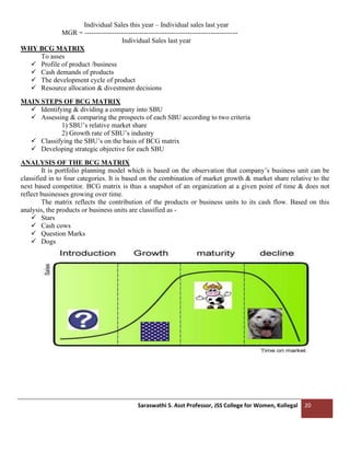 Saraswathi S. Asst Professor, JSS College for Women, Kollegal 20
Individual Sales this year – Individual sales last year
MGR = -------------------------------------------------------------------
Individual Sales last year
WHY BCG MATRIX
To asses
✓ Profile of product /business
✓ Cash demands of products
✓ The development cycle of product
✓ Resource allocation & divestment decisions
MAIN STEPS OF BCG MATRIX
✓ Identifying & dividing a company into SBU
✓ Assessing & comparing the prospects of each SBU according to two criteria
1) SBU’s relative market share
2) Growth rate of SBU’s industry
✓ Classifying the SBU’s on the basis of BCG matrix
✓ Developing strategic objective for each SBU
ANALYSIS OF THE BCG MATRIX
It is portfolio planning model which is based on the observation that company’s business unit can be
classified in to four categories. It is based on the combination of market growth & market share relative to the
next based competitor. BCG matrix is thus a snapshot of an organization at a given point of time & does not
reflect businesses growing over time.
The matrix reflects the contribution of the products or business units to its cash flow. Based on this
analysis, the products or business units are classified as -
✓ Stars
✓ Cash cows
✓ Question Marks
✓ Dogs
 