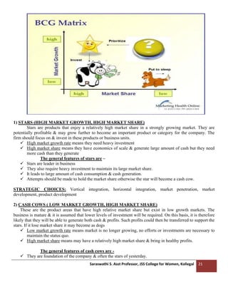 Saraswathi S. Asst Professor, JSS College for Women, Kollegal 21
1) STARS (HIGH MARKET GROWTH, HIGH MARKET SHARE)
Stars are products that enjoy a relatively high market share in a strongly growing market. They are
potentially profitable & may grow further to become an important product or category for the company. The
firm should focus on & invest in these products or business units.
✓ High market growth rate means they need heavy investment
✓ High market share means they have economics of scale & generate large amount of cash but they need
more cash than they generate
The general features of stars are –
✓ Stars are leader in business
✓ They also require heavy investment to maintain its large market share.
✓ It leads to large amount of cash consumption & cash generation.
✓ Attempts should be made to hold the market share otherwise the star will become a cash cow.
STRATEGIC CHOICES: Vertical integration, horizontal integration, market penetration, market
development, product development
2) CASH COWS ( LOW MARKET GROWTH, HIGH MARKET SHARE)
These are the product areas that have high relative market share but exist in low growth markets. The
business is mature & it is assumed that lower levels of investment will be required. On this basis, it is therefore
likely that they will be able to generate both cash & profits. Such profits could then be transferred to support the
stars. If it lose market share it may become as dogs
✓ Low market growth rate means market is no longer growing, no efforts or investments are necessary to
maintain the status quo.
✓ High market share means may have a relatively high market share & bring in healthy profits.
The general features of cash cows are -
✓ They are foundation of the company & often the stars of yesterday.
 