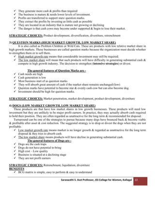 Saraswathi S. Asst Professor, JSS College for Women, Kollegal 22
✓ They generate more cash & profits than required
✓ The business is mature & needs lower levels of investment.
✓ Profits are transferred to support stars/ question marks.
✓ They extract the profits by investing as little cash as possible
✓ They are located in an industry that is mature not growing or declining
✓ The danger is that cash cows may become under supported & begin to lose their market.
STRATEGIC CHOICES: Product development, diversification, divestiture, retrenchment
3) QUESTION MARKS (HIGH MARKET GROWTH, LOW MARKET SHARE)
It is also called as Problem Children or Wild Cats. These are products with low relative market share in
high growth markets. These businesses are called question marks because the organization must decide whether
to strengthen them or to sell them.
✓ High market growth rate means that considerable investment may still be required.
✓ The low market share will mean that such products will have difficulty in generating substantial cash &
compete in high growth industry. The decision to strengthen (intensive strategies) or divest.
The general features of Question Marks are -
✓ Cash needs are high
✓ Cash generation is low
✓ Most business start of as question marks
✓ They will absorb great amount of cash if the market share remains unchanged (low)
✓ Question marks have potential to become star & evenly cash cow but can also become dog.
✓ Investment should be high for question marks.
STRATEGIC CHOICES: Market penetration, market development, product development, divestiture
4) DOGS (LOW MARKET GROWTH, LOW MARKET SHARE)
These products are that have low market shares in low growth businesses. These products will need low
investment but they are unlikely to be major profit earners. In practice, they may actually absorb cash required
to hold their position. They are often regarded as unattractive for the long term & recommended for disposal.
Turnaround can be one of the strategies to pursue because many dogs have bounced back & become viable
& profitable after asset & cost reduction. The suggested strategy is to drop or divest the dogs when they are not
profitable.
✓ Low market growth rate means market is no longer growth & regarded as unattractive for the long term
disposal & they tries to absorb cash.
✓ The low market share means products will have decline in generating substantial cash.
The general features of Dogs are -
✓ Dogs are the cash traps
✓ Dogs do not have potential to bring
✓ High cost – Low quality
✓ Business is situated at a declining stage
✓ They are not profit earners
STRATEGIC CHOICES: Retrenchment, liquidation, divestiture
BENEFITS
✓ BCG matrix is simple, easy to perform & easy to understand
 