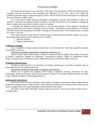 Saraswathi S. Asst Professor, JSS College for Women, Kollegal 24
[B] GE 9 CELL MODEL
GE means General Electric nine cell matrix. This matrix was developed in 1970’s by General Electric
Company with the assistance of the consulting firm, Mckinsey & Co, USA. This is also called GE
multifactor portfolio matrix or Directional policy matrix. The GE matrix has been developed to overcome the
obvious limitations of BCG matrix.
It is a tool used in brand marketing & product management to decide what products to add to the
portfolio. It identifies the optimum business portfolio as one that fits perfectly to the company’s strengths &
helps to explore the most attractive industry sectors or markets.
It identifies the optimum business portfolio as one that fits perfectly to the company’s strengths &
helps to explore the most attractive industry sectors or markets. The objective of the analysis is to position
each SBU on the chart depending on the SBU’s strength & the attractiveness of the industry sector or market
on which it is focused.
This matrix consists of nine cells [3*3] matrix used to perform business portfolio analysis as a step in
the strategic planning process & is based on 2 key variables:
✓ Business strength
✓ Industry attractiveness
1] Business strength:-
It is a competitive strength replaces market share as the dimension by which the competitive position
of each SBU is assessed.
The business strength is measured by considering such factors as:
Relative market share, Profit margins, Ability to compete on price & quality, Knowledge of customer
& market, Competitive strengths & weaknesses, Technological capacity, Caliber of management, Brand
image, Corporate image, Production capacity, R&D performance, Promotional effectiveness etc.,
2] Industry attractiveness:-
It replaces market growth as the dimension of industry attractiveness & includes a boarder range of
factor other than just the market growth rate.
The business strength is measured by considering such factors as:
Market size & growth rate, Industry profit margin, Competitive intensity, Economics of scale,
Technology, Social, environment, legal & human aspects, Current size of market, Market structure & market
rivalry, Demand variability, Global opportunities etc.,
SPOTLIGHT STRATEGY
The 9 cells of the GE matrix represent various degrees of industry attractiveness (high, medium & low)
& business strength (strong, average & weak). After plotting each product line or business unit on the nine cell
matrix, strategic choices are made depending on their position in the matrix.
GE matrix is also called “Spotlight” strategy matrix because the 3 zones are like Green, Yellow & red
of Traffic lights.
 
