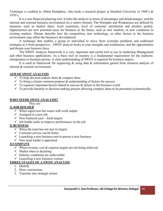 Saraswathi S. Asst Professor, JSS College for Women, Kollegal 28
Technique is credited to Albert Humphrey, who lends a research project at Stanford University in 1960’s &
1970’s.
It is a non-financial planning tool. It links the analysis in terms of advantages and disadvantages; and the
internal and external business environment (in a matrix format). The Strengths and Weaknesses are defined by
measures such as market share, loyal customers, level of customer satisfaction and product quality.
Opportunities are new potential areas for business in the future, such as new markets, or new conditions in
existing markets. Threats describe how the competition, new technology, or other factors in the business
environment may affect the business's development.
A technique that enables a group or individual to move from everyday problems and traditional
strategies to a fresh prospective. SWOT analysis looks at your strengths and weaknesses, and the opportunities
and threats your business faces.
The SWOT Analysis framework is a very important and useful tool to use in marketing Management
and other business applications. As a basic tool its mastery is a fundamental requirement for the marketer,
entrepreneur or business person. A clear understanding of SWOT is required for business majors.
It is used as framework for organizing & using data & information gained from situation analysis of
internal & external environment.
AIM OF SWOT ANALYSIS
✓ To help decision makers share & compare ideas
✓ To bring a clearer common purpose & understanding of factors for success
✓ To organize important factors linked to success & failure in the business world
✓ To provide linearity to decision making process allowing complex ideas to be presented systematically.
WHO NEEDS SWOT ANALYSIS?
They are -
1] JOB HOLDER
✓ When supervisor has issues with work output
✓ Assigned to a new job
✓ New financial year – fresh targets
✓ Job holder seeks to improve performance on the job
2] BUSINESS
✓ When the team has not met its targets
✓ Customer service can be better
✓ Launching a new business unit to pursue a new business
✓ New team leader is appointed
3] COMPANY
✓ When revenue, cost & expense targets are not being achieved
✓ Market share is declining
✓ Industry conditions are unfavorable
✓ Launching a new business venture
THREE STAGES OF A SWOT ANALYSIS
1. Identify.
2. Draw conclusions.
3. Translate into strategic action.
 