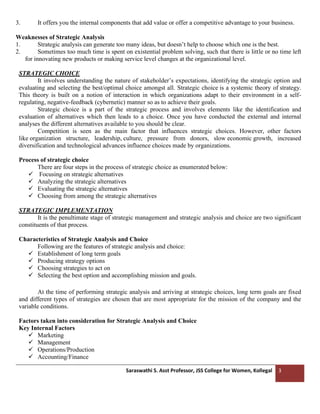 Saraswathi S. Asst Professor, JSS College for Women, Kollegal 3
3. It offers you the internal components that add value or offer a competitive advantage to your business.
Weaknesses of Strategic Analysis
1. Strategic analysis can generate too many ideas, but doesn’t help to choose which one is the best.
2. Sometimes too much time is spent on existential problem solving, such that there is little or no time left
for innovating new products or making service level changes at the organizational level.
STRATEGIC CHOICE
It involves understanding the nature of stakeholder’s expectations, identifying the strategic option and
evaluating and selecting the best/optimal choice amongst all. Strategic choice is a systemic theory of strategy.
This theory is built on a notion of interaction in which organizations adapt to their environment in a self-
regulating, negative-feedback (cybernetic) manner so as to achieve their goals.
Strategic choice is a part of the strategic process and involves elements like the identification and
evaluation of alternatives which then leads to a choice. Once you have conducted the external and internal
analyses the different alternatives available to you should be clear.
Competition is seen as the main factor that influences strategic choices. However, other factors
like organization structure, leadership, culture, pressure from donors, slow economic growth, increased
diversification and technological advances influence choices made by organizations.
Process of strategic choice
There are four steps in the process of strategic choice as enumerated below:
✓ Focusing on strategic alternatives
✓ Analyzing the strategic alternatives
✓ Evaluating the strategic alternatives
✓ Choosing from among the strategic alternatives
STRATEGIC IMPLEMENTATION
It is the penultimate stage of strategic management and strategic analysis and choice are two significant
constituents of that process.
Characteristics of Strategic Analysis and Choice
Following are the features of strategic analysis and choice:
✓ Establishment of long term goals
✓ Producing strategy options
✓ Choosing strategies to act on
✓ Selecting the best option and accomplishing mission and goals.
At the time of performing strategic analysis and arriving at strategic choices, long term goals are fixed
and different types of strategies are chosen that are most appropriate for the mission of the company and the
variable conditions.
Factors taken into consideration for Strategic Analysis and Choice
Key Internal Factors
✓ Marketing
✓ Management
✓ Operations/Production
✓ Accounting/Finance
 
