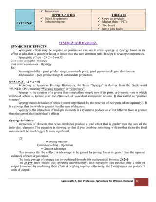 Saraswathi S. Asst Professor, JSS College for Women, Kollegal 32
EXTERNAL
✓ Innovation
OPPOTUNITIES
✓ Stock investments
✓ Jobs moving up
THREATS
✓ Copy cat products
✓ Market share – PC’s
✓ Too board
✓ Steve jobs health
SYNERGY AND DYSERGY
SYNERGISTIC EFFECTS
Synergistic effects may be negative or positive we can say it either synergy or dysergy based on its
effect an idea that is greater or lesser or lesser than that sum common parts. It helps to develop competencies.
Synergistic effects – 2+ 2 = 5 (or 3?)
2 or more strengths –Synergy
2 or more weaknesses – Dysergy
Ex:
Samsung mobiles – good product range, reasonable price, good promotion & good distribution
Ambassador – poor product range & substandard promotion.
SYNERGY [ 2 + 2 = 5 ]
According to American Heritage Dictionary, the Term “Synergy” is derived from the Greek word
“SUNERGOS”, meaning “Working together” or “joint work”
Synergy is the creation of a greater than simple than simple sum of its parts. A dynamic state in which
combined action is formed over the difference of individual component actions. It also called as “positive
synergy”.
Synergy means behavior of whole system unpredicted by the behavior of heir parts taken separately”. It
is a concept that the whole is greater than the sum of the parts.
Synergy is the interaction of multiple elements in a system to produce an effect different from or greater
than the sum of their individual’s effects.
Synergy definition:
Interaction of elements that when combined produce a total effect that is greater than the sum of the
individual elements This equation is showing us that if you combine something with another factor the final
outcome will be much bigger & more significant.
EX:
Working together
Combined action + Operation
= Greater advantage
This assumes that the collective advantage to be gained by joining forces is greater than the separate
existence of each organization.
The basic concept of synergy can be explained through this mathematical formula; 2+2=5
The 2+2=5 effect means that operating independently; each subsystem can produce only 2 units of
output. However, by combining their efforts & working together effectively, the 2 subsystems can produce 5
units of output.
 