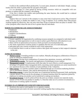 Saraswathi S. Asst Professor, JSS College for Women, Kollegal 33
It refers to the combined effects produced by 2 or more parts, elements or individuals. Simply, synergy
results when the whole is greater than the sum parts of the parts.
It is an advantage to a firm gained by having existing resources which are compatible with new
products or markets that the company is developing.
If the firm is broken into smaller units performing the same function, this would lead to a reduced
output or ultimately increase the costs.
Example:
Suppose there are 2 persons in the company to carry some load, if each person carries 10kg of material
easily from one place to another but unable to carry 15 kg of material. If we combine these both persons
working together & effectively, they can carry more than 20 kgs of material from one place to another. This
is the synergistic effect where the sum of two is greater than the individuals.
WHOM TO COMMUNICATE YOUR SYNERGIES?
✓Employees
✓Shareholders
✓Suppliers and distributors
✓Creditors
FEATURES OF SYNERGY
✓Greater capability for organization by combining resources properly (as compared to individual work)
✓Synergy can help organization to work in team to achieve goal effectively with reduction in cost.
✓There will be an optimization of resources which can lead to increased productivity.
✓The whole organization would be greater in capability than the sum of its individual parts.
✓Individual parts may consists of people & units of the organization
✓It will help the firms to work as a team to achieve their goals with increase in their output & reduction
in the cost.
TYPES OF SYNERGY
✓ Market synergy: Extending products to new markets. Mutually advantageous collaboration of forces to
create an enhanced combined result.
✓ Cost synergy: Savings from combinations of common base operations, resources, and facilities
✓ Technological synergy: The transfer and application of technologies to new markets
✓ Management synergy: Complementary skills that make for more effective overall management. It is
advantage to be gained where management skills concerning current operations are easily transferred to
new operations because of the similarity of same problems in the 2 industries.
✓ Sales synergy: it is used for a product which is obtained through use of common marketing facilities
such as distribution channels, sales staff & administration & warehousing.
✓ Operating synergy: it arises from the better use of operational facilities & personnel, bulk, purchasing,
a greater spread of fixed costs & the advantages of common learning where the experience gained by
employees in making one product can be transferred to making new products.
✓ Investment Synergy: it can be achieved from the joint use of plant, common raw materials stocks,
transfer of R & D from one product to another, I .e from the wider use of a common investments in a
fixed assets or working capital or research.
SYNERGY IS AN IMPORTANT CONCEPT FOR MANAGERS
✓ Reinforces the need to work together in a co operative manner
✓ Organizational units tend to be more successful working together than working alone.
 