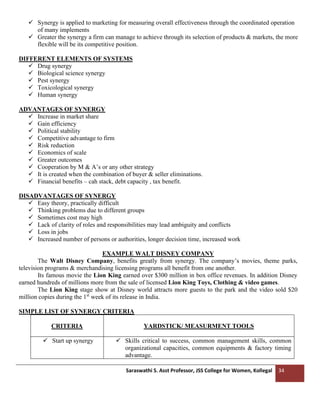 Saraswathi S. Asst Professor, JSS College for Women, Kollegal 34
✓ Synergy is applied to marketing for measuring overall effectiveness through the coordinated operation
of many implements
✓ Greater the synergy a firm can manage to achieve through its selection of products & markets, the more
flexible will be its competitive position.
DIFFERENT ELEMENTS OF SYSTEMS
✓ Drug synergy
✓ Biological science synergy
✓ Pest synergy
✓ Toxicological synergy
✓ Human synergy
ADVANTAGES OF SYNERGY
✓ Increase in market share
✓ Gain efficiency
✓ Political stability
✓ Competitive advantage to firm
✓ Risk reduction
✓ Economics of scale
✓ Greater outcomes
✓ Cooperation by M & A’s or any other strategy
✓ It is created when the combination of buyer & seller eliminations.
✓ Financial benefits – cah stack, debt capacity , tax benefit.
DISADVANTAGES OF SYNERGY
✓ Easy theory, practically difficult
✓ Thinking problems due to different groups
✓ Sometimes cost may high
✓ Lack of clarity of roles and responsibilities may lead ambiguity and conflicts
✓ Loss in jobs
✓ Increased number of persons or authorities, longer decision time, increased work
EXAMPLE WALT DISNEY COMPANY
The Walt Disney Company, benefits greatly from synergy. The company’s movies, theme parks,
television programs & merchandising licensing programs all benefit from one another.
Its famous movie the Lion King earned over $300 million in box office revenues. In addition Disney
earned hundreds of millions more from the sale of licensed Lion King Toys, Clothing & video games.
The Lion King stage show at Disney world attracts more guests to the park and the video sold $20
million copies during the 1st
week of its release in India.
SIMPLE LIST OF SYNERGY CRITERIA
CRITERIA YARDSTICK/ MEASURMENT TOOLS
✓ Start up synergy ✓ Skills critical to success, common management skills, common
organizational capacities, common equipments & factory timing
advantage.
 