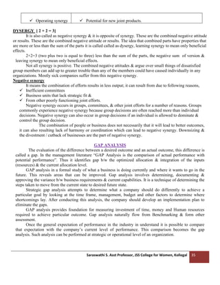Saraswathi S. Asst Professor, JSS College for Women, Kollegal 35
✓ Operating synergy ✓ Potential for new joint products.
DYSERGY [ 2 + 2 = 3]
It is also called as negative synergy & it is opposite of synergy. These are the combined negative attitude
or results. These are the combined negative attitude or results. The idea that combined parts have properties that
are more or less than the sum of the parts it is called called as dysergy, learning synergy to mean only beneficial
effects.
2+2=3 (two plus two is equal to three) less than the sum of the parts, the negative sum of version &
leaving synergy to mean only beneficial effects.
Not all synergy is positive. The combined negative attitudes & argue over small things of dissatisfied
group members can add up to greater trouble than any of the members could have caused individually in any
organizations. Mostly sick companies suffer from this negative synergy.
Negative synergy
It means the combination of efforts results in less output; it can result from due to following reasons,
✓ Inefficient committees
✓ Business units that lack strategic fit &
✓ From other poorly functioning joint efforts.
Negative synergy occurs in groups, committees, & other joint efforts for a number of reasons. Groups
commonly experience negative synergy because group decisions are often reached more than individual
decisions. Negative synergy can also occur in group decisions if an individual is allowed to dominate &
control the group decision.
The combination of people or business does not necessarily that it will lead to better outcomes,
it can also resulting lack of harmony or coordination which can lead to negative synergy. Downsizing &
the divestment / cutback of businesses are the part of negative synergy.
GAP ANALYSIS
The evaluation of the difference between a desired outcome and an actual outcome, this difference is
called a gap. In the management literature “GAP Analysis is the comparison of actual performance with
potential performance”. Thus it identifies gap b/w the optimized allocation & integration of the inputs
(resources) & the current allocation level.
GAP analysis in a formal study of what a business is doing currently and where it wants to go in the
future. This reveals areas that can be improved. Gap analysis involves determining, documenting &
approving the variance b/w business requirements & current capabilities. It is a technique of determining the
steps taken to move from the current state to desired future state.
Strategic gap analysis attempts to determine what a company should do differently to achieve a
particular goal by looking at the time frame, management, budget and other factors to determine where
shortcomings lay. After conducting this analysis, the company should develop an implementation plan to
eliminate the gaps.
GAP analysis provides foundation for measuring investment of time, money and Human resources
required to achieve particular outcome. Gap analysis naturally flow from Benchmarking & form other
assessment.
Once the general expectation of performance in the industry in understand it is possible to compare
that expectation with the company’s current level of performance. This comparison becomes the gap
analysis. Such analysis can be performed at strategic or operational level of an organization.
 