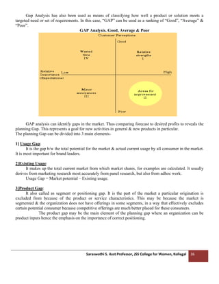 Saraswathi S. Asst Professor, JSS College for Women, Kollegal 36
Gap Analysis has also been used as means of classifying how well a product or solution meets a
targeted need or set of requirements. In this case, “GAP” can be used as a ranking of “Good”, “Average” &
“Poor”.
GAP Analysis. Good, Average & Poor
GAP analysis can identify gaps in the market. Thus comparing forecast to desired profits to reveals the
planning Gap. This represents a goal for new activities in general & new products in particular.
The planning Gap can be divided into 3 main elements-
1] Usage Gap:
It is the gap b/w the total potential for the market & actual current usage by all consumer in the market.
It is most important for brand leaders.
2]Existing Usage:
It makes up the total current market from which market shares, for examples are calculated. It usually
derives from marketing research most accurately from panel research, but also from adhoc work.
Usage Gap = Market potential – Existing usage.
3]Product Gap:
It also called as segment or positioning gap. It is the part of the market a particular origination is
excluded from because of the product or service characteristics. This may be because the market is
segmented & the organization does not have offerings in some segments, in a way that effectively excludes
certain potential consumer because competitive offerings are much better placed for these consumers.
The product gap may be the main element of the planning gap where an organization can be
product inputs hence the emphasis on the importance of correct positioning.
 
