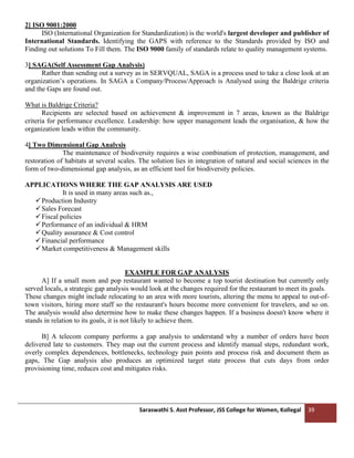 Saraswathi S. Asst Professor, JSS College for Women, Kollegal 39
2] ISO 9001:2000
ISO (International Organization for Standardization) is the world's largest developer and publisher of
International Standards. Identifying the GAPS with reference to the Standards provided by ISO and
Finding out solutions To Fill them. The ISO 9000 family of standards relate to quality management systems.
3] SAGA(Self Assessment Gap Analysis)
Rather than sending out a survey as in SERVQUAL, SAGA is a process used to take a close look at an
organization’s operations. In SAGA a Company/Process/Approach is Analysed using the Baldrige criteria
and the Gaps are found out.
What is Baldrige Criteria?
Recipients are selected based on achievement & improvement in 7 areas, known as the Baldrige
criteria for performance excellence. Leadership: how upper management leads the organisation, & how the
organization leads within the community.
4] Two Dimensional Gap Analysis
The maintenance of biodiversity requires a wise combination of protection, management, and
restoration of habitats at several scales. The solution lies in integration of natural and social sciences in the
form of two-dimensional gap analysis, as an efficient tool for biodiversity policies.
APPLICATIONS WHERE THE GAP ANALYSIS ARE USED
It is used in many areas such as.,
✓Production Industry
✓Sales Forecast
✓Fiscal policies
✓Performance of an individual & HRM
✓Quality assurance & Cost control
✓Financial performance
✓Market competitiveness & Management skills
EXAMPLE FOR GAP ANALYSIS
A] If a small mom and pop restaurant wanted to become a top tourist destination but currently only
served locals, a strategic gap analysis would look at the changes required for the restaurant to meet its goals.
These changes might include relocating to an area with more tourists, altering the menu to appeal to out-of-
town visitors, hiring more staff so the restaurant's hours become more convenient for travelers, and so on.
The analysis would also determine how to make these changes happen. If a business doesn't know where it
stands in relation to its goals, it is not likely to achieve them.
B] A telecom company performs a gap analysis to understand why a number of orders have been
delivered late to customers. They map out the current process and identify manual steps, redundant work,
overly complex dependences, bottlenecks, technology pain points and process risk and document them as
gaps, The Gap analysis also produces an optimized target state process that cuts days from order
provisioning time, reduces cost and mitigates risks.
 