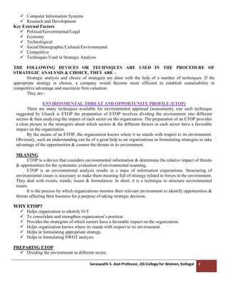 Saraswathi S. Asst Professor, JSS College for Women, Kollegal 4
✓ Computer Information Systems
✓ Research and Development
Key External Factors
✓ Political/Governmental/Legal
✓ Economy
✓ Technological
✓ Social/Demographic/Cultural/Environmental
✓ Competitive
✓ Techniques Used in Strategic Analysis
THE FOLLOWING DEVICES OR TECHNIQUES ARE USED IN THE PROCEDURE OF
STRATEGIC ANALYSIS & CHOICE, THEY ARE –
Strategic analysis and choice of strategies are done with the help of a number of techniques. If the
appropriate strategy is chosen, a company would become more efficient to establish sustainability in
competitive advantage and maximize firm valuation.
They are -
ENVIRONMENTAL THREAT AND OPPORTUNITY PROFILE [ETOP]
There are many techniques available for environmental appraisal (assessment), one such technique
suggested by Glueck is ETOP the preparation of ETOP involves dividing the environment into different
sectors & then analyzing the impact of each sector on the organization. The preparation of an ETOP provides
a clear picture to the strategists about which sectors & the different factors in each sector have a favorable
impact on the organization.
By the means of an ETOP, the organization knows where it ne stands with respect to its environment.
Obviously, such an understanding can be of a great help to an organizations in formulating strategies to take
advantage of the opportunities & counter the threats in its environment.
MEANING
ETOP is a device that considers environmental information & determines the relative impact of threats
& opportunities for the systematic evaluation of environmental scanning.
ETOP is an environmental analysis results in a mass of information expectations. Structuring of
environmental issues is necessary to make them meaning full of strategy related to forces in the environment.
They deal with events, trends, issues & formulation. In short, it is a technique to structure environmental
issues.
It is the process by which organizations monitor their relevant environment to identify opportunities &
threats affecting their business for p purpose of taking strategic decision.
WHY ETOP?
✓ Helps organization to identify O-T
✓ To consolidate and strengthen organization’s position
✓ Provides the strategists of which sectors have a favorable impact on the organization.
✓ Helps organization knows where its stands with respect to its environment.
✓ Helps in formulating appropriate strategy.
✓ Helps in formulating SWOT analysis.
PREPARING ETOP
✓ Dividing the environment in different sector.
 