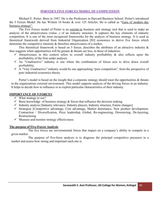 Saraswathi S. Asst Professor, JSS College for Women, Kollegal 40
PORTER'S FIVE FORCES MODEL OF COMPETITION
Michael E. Porter. Born in 1947. He is the Professors in Harvard Business School. Porter's introduced
the 5 Forces Model. He has Written 18 books & over 125 Articles. He is called as “Guru of modern day
business strategy”.
The Five Forces model of Porter is an outside-in business unit strategy tool that is used to make an
analysis of the attractiveness (value...) of an industry structure. It captures the key elements of industry
competition. It is one of the most recognized frameworks for the analysis of business strategy. It is used as
theoretical framework derived from Industrial Organization [IO] economics to derive five forces which
determine the competitive intensity & therefore attractiveness of a market.
This theoretical framework is based on 5 forces, describes the attributes of an attractive industry &
thus suggests when opportunities will be greater & threats are less, in these of industries.
✓ Attractiveness in this context refers to overall industry profitability & also reflects upon the
profitability of the firm under analysis.
✓ An “Unattractive” industry is one where the combination of forces acts to drive down overall
profitability.
✓ A “Very Unattractive” industry would be one approaching “pure competition”, from the perspective of
pure industrial economics theory.
Porter’s model is based on the insight that a corporate strategy should meet the opportunities & threats
in the organizations external environment. This model supports analysis of the driving forces in an industry.
It helps to decide how to influence or to exploit particular characteristics of their industry.
IMPORTANCE OF 5 FORCES
✓ What strategy to use?
✓ Basic knowledge of business strategy & forces that influence the decision making
✓ Industry analysis [Industry relevance, Industry players, Industry structure, Future changes]
✓ Strategize [Competitive advantage, Cost advantage, Market dominance, New product development,
Contraction / Diversification, Price leadership, Global, Re-engineering, Downsizing, De-layering,
Restructuring.
✓ Measure and monitor strategy effectiveness
The purpose of Five-Forces Analysis
The five forces are environmental forces that impact on a company’s ability to compete in a
given market.
The purpose of five-force analysis is to diagnose the principal competitive pressures in a
market and assess how strong and important each one is.
 