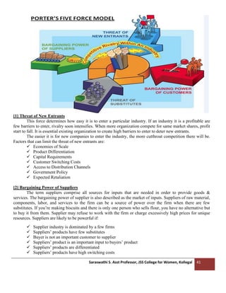 Saraswathi S. Asst Professor, JSS College for Women, Kollegal 41
[1] Threat of New Entrants
This force determines how easy it is to enter a particular industry. If an industry it is a profitable are
few barriers to enter, rivalry soon intensifies. When more organization compete for same market shares, profit
start to fall. It is essential existing organization to create high barriers to enter to deter new entrants.
The easier it is for new companies to enter the industry, the more cutthroat competition there will be.
Factors that can limit the threat of new entrants are:
✓ Economies of Scale
✓ Product Differentiation
✓ Capital Requirements
✓ Customer Switching Costs
✓ Access to Distribution Channels
✓ Government Policy
✓ Expected Retaliation
[2] Bargaining Power of Suppliers
The term suppliers comprise all sources for inputs that are needed in order to provide goods &
services. The bargaining power of supplier is also described as the market of inputs. Suppliers of raw material,
components, labor, and services to the firm can be a source of power over the firm when there are few
substitutes. If you’re making biscuits and there is only one person who sells flour, you have no alternative but
to buy it from them. Supplier may refuse to work with the firm or charge excessively high prices for unique
resources. Suppliers are likely to be powerful if:
✓ Supplier industry is dominated by a few firms
✓ Suppliers’ products have few substitutes
✓ Buyer is not an important customer to supplier
✓ Suppliers’ product is an important input to buyers’ product
✓ Suppliers’ products are differentiated
✓ Suppliers’ products have high switching costs
 