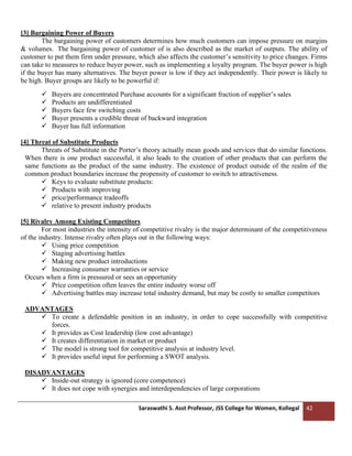 Saraswathi S. Asst Professor, JSS College for Women, Kollegal 42
[3] Bargaining Power of Buyers
The bargaining power of customers determines how much customers can impose pressure on margins
& volumes. The bargaining power of customer of is also described as the market of outputs. The ability of
customer to put them firm under pressure, which also affects the customer’s sensitivity to price changes. Firms
can take to measures to reduce buyer power, such as implementing a loyalty program. The buyer power is high
if the buyer has many alternatives. The buyer power is low if they act independently. Their power is likely to
be high. Buyer groups are likely to be powerful if:
✓ Buyers are concentrated Purchase accounts for a significant fraction of supplier’s sales
✓ Products are undifferentiated
✓ Buyers face few switching costs
✓ Buyer presents a credible threat of backward integration
✓ Buyer has full information
[4] Threat of Substitute Products
Threats of Substitute in the Porter’s theory actually mean goods and services that do similar functions.
When there is one product successful, it also leads to the creation of other products that can perform the
same functions as the product of the same industry. The existence of product outside of the realm of the
common product boundaries increase the propensity of customer to switch to attractiveness.
✓ Keys to evaluate substitute products:
✓ Products with improving
✓ price/performance tradeoffs
✓ relative to present industry products
[5] Rivalry Among Existing Competitors
For most industries the intensity of competitive rivalry is the major determinant of the competitiveness
of the industry. Intense rivalry often plays out in the following ways:
✓ Using price competition
✓ Staging advertising battles
✓ Making new product introductions
✓ Increasing consumer warranties or service
Occurs when a firm is pressured or sees an opportunity
✓ Price competition often leaves the entire industry worse off
✓ Advertising battles may increase total industry demand, but may be costly to smaller competitors
ADVANTAGES
✓ To create a defendable position in an industry, in order to cope successfully with competitive
forces.
✓ It provides as Cost leadership (low cost advantage)
✓ It creates differentiation in market or product
✓ The model is strong tool for competitive analysis at industry level.
✓ It provides useful input for performing a SWOT analysis.
DISADVANTAGES
✓ Inside-out strategy is ignored (core competence)
✓ It does not cope with synergies and interdependencies of large corporations
 