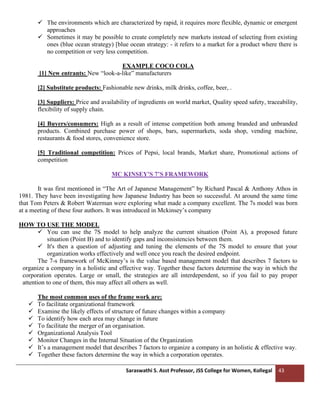 Saraswathi S. Asst Professor, JSS College for Women, Kollegal 43
✓ The environments which are characterized by rapid, it requires more flexible, dynamic or emergent
approaches
✓ Sometimes it may be possible to create completely new markets instead of selecting from existing
ones (blue ocean strategy) [blue ocean strategy: - it refers to a market for a product where there is
no competition or very less competition.
EXAMPLE COCO COLA
[1] New entrants: New “look-a-like” manufacturers
[2] Substitute products: Fashionable new drinks, milk drinks, coffee, beer, .
[3] Suppliers: Price and availability of ingredients on world market, Quality speed safety, traceability,
flexibility of supply chain.
[4] Buyers/consumers: High as a result of intense competition both among branded and unbranded
products. Combined purchase power of shops, bars, supermarkets, soda shop, vending machine,
restaurants & food stores, convenience store.
[5] Traditional competition: Prices of Pepsi, local brands, Market share, Promotional actions of
competition
MC KINSEY'S 7’S FRAMEWORK
It was first mentioned in “The Art of Japanese Management” by Richard Pascal & Anthony Athos in
1981. They have been investigating how Japanese Industry has been so successful. At around the same time
that Tom Peters & Robert Waterman were exploring what made a company excellent. The 7s model was born
at a meeting of these four authors. It was introduced in Mckinsey’s company
HOW TO USE THE MODEL
✓ You can use the 7S model to help analyze the current situation (Point A), a proposed future
situation (Point B) and to identify gaps and inconsistencies between them.
✓ It's then a question of adjusting and tuning the elements of the 7S model to ensure that your
organization works effectively and well once you reach the desired endpoint.
The 7-s framework of McKinney’s is the value based management model that describes 7 factors to
organize a company in a holistic and effective way. Together these factors determine the way in which the
corporation operates. Large or small, the strategies are all interdependent, so if you fail to pay proper
attention to one of them, this may affect all others as well.
The most common uses of the frame work are:
✓ To facilitate organizational framework
✓ Examine the likely effects of structure of future changes within a company
✓ To identify how each area may change in future
✓ To facilitate the merger of an organisation.
✓ Organizational Analysis Tool
✓ Monitor Changes in the Internal Situation of the Organization
✓ It’s a management model that describes 7 factors to organize a company in an holistic & effective way.
✓ Together these factors determine the way in which a corporation operates.
 