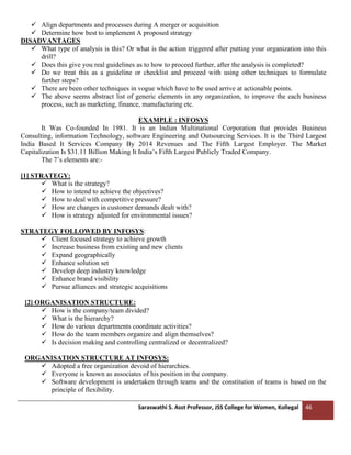 Saraswathi S. Asst Professor, JSS College for Women, Kollegal 46
✓ Align departments and processes during A merger or acquisition
✓ Determine how best to implement A proposed strategy
DISADVANTAGES
✓ What type of analysis is this? Or what is the action triggered after putting your organization into this
drill?
✓ Does this give you real guidelines as to how to proceed further, after the analysis is completed?
✓ Do we treat this as a guideline or checklist and proceed with using other techniques to formulate
further steps?
✓ There are been other techniques in vogue which have to be used arrive at actionable points.
✓ The above seems abstract list of generic elements in any organization, to improve the each business
process, such as marketing, finance, manufacturing etc.
EXAMPLE : INFOSYS
It Was Co-founded In 1981. It is an Indian Multinational Corporation that provides Business
Consulting, information Technology, software Engineering and Outsourcing Services. It is the Third Largest
India Based It Services Company By 2014 Revenues and The Fifth Largest Employer. The Market
Capitalization Is $31.11 Billion Making It India’s Fifth Largest Publicly Traded Company.
The 7’s elements are:-
[1] STRATEGY:
✓ What is the strategy?
✓ How to intend to achieve the objectives?
✓ How to deal with competitive pressure?
✓ How are changes in customer demands dealt with?
✓ How is strategy adjusted for environmental issues?
STRATEGY FOLLOWED BY INFOSYS:
✓ Client focused strategy to achieve growth
✓ Increase business from existing and new clients
✓ Expand geographically
✓ Enhance solution set
✓ Develop deep industry knowledge
✓ Enhance brand visibility
✓ Pursue alliances and strategic acquisitions
[2] ORGANISATION STRUCTURE:
✓ How is the company/team divided?
✓ What is the hierarchy?
✓ How do various departments coordinate activities?
✓ How do the team members organize and align themselves?
✓ Is decision making and controlling centralized or decentralized?
ORGANISATION STRUCTURE AT INFOSYS:
✓ Adopted a free organization devoid of hierarchies.
✓ Everyone is known as associates of his position in the company.
✓ Software development is undertaken through teams and the constitution of teams is based on the
principle of flexibility.
 