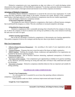 Saraswathi S. Asst Professor, JSS College for Women, Kollegal 48
Distinctive competencies give your organization an edge over others so it’s worth developing certain
characteristics that competitors will find difficult to implement. To develop a particular distinctive competence,
companies must conduct a thorough external and internal review of their corporate environment.
Advantages of Distinctive Competence
Developing effective distinctive competencies is crucial for the survival of any organization. It’s worth
noting that these capabilities might change as the market, welcomes new trends. Because of this, companies
must conduct a thorough analysis to ensure its distinctive competencies meet the new market requirements.
Some advantages of distinctive competence include:
1] Increased competitive advantage
Developing the most effective distinctive competencies often leads to efficient business strategies
that would benefit the company as a whole. This also contributes to increased competitive advantage.
2] Beneficial for long-term goals
Distinctive competencies offer a sustainable advantage that is beneficial for the company in the long
run. It allows the company to divert its attention into solving new problems as they come instead on resolving
the same ones over and over again.
3] Better learning opportunities
One of the key advantages of distinctive competencies is that promotes new learning opportunities.
This enables companies to devise new strategies and develop new ideas to get ahead of competitors.
Why Core Competencies?
1. Effective Human Resource Management – Act, according to the needs of your organization and ask,
“what we need?”
2. Training Programs – Programs that aim to meet the needs of the future are highly constructive.
3. SWOT Analysis – Defining the strengths, threats, weaknesses and opportunities of an organization are
essential for the business planning progress.
4. Outsourcing Options – Due to business functions interacting, unplanned consequences of distinctive
competencies might occur.
5. The Vision of the Company – Core competencies give opportunities to whether we’re good at something
or not. Moreover, precisely knowing our strong and weak sides will help to fully understand and exploit
our advantages.
6. Innovation is Essential – Distinctive competence identifies behaviors that are important and suitable for
strategy planning.
EXAMPLES OF CORE COMPETENCIES
Toyota’s Core Competencies –
It’s a bit unusual, but it’s essential for you to know that operating without a distinctive
competency is also possible.
Toyota operates under two ideals: continuous improvement and respect for people.
Google Inc. Core Competencies –
 