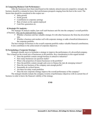 Saraswathi S. Asst Professor, JSS College for Women, Kollegal 50
3] Comparing Business Unit Performance:-
After the businesses have been rated based on the industry attractiveness & competitive strength, the
business should be evaluated to know their performance prospects ranging from the best to the worst. The
factors that should be considered in this respect are –
✓ Sales growth
✓ Profit growth
✓ Contribution to corporate earnings
✓ Rate of return on the capital employed
✓ Cash flow generation etc.
4] Strategic Fit Analysis:-
The strategic fit analysis studies, how well each business unit fits into the company’s overall portfolio
of business. This can be analyzed from 2 angles:
✓ Whether a business unit has valuable strategic fit with other businesses the firms has diversified
into.
✓ Whether a business unit meshes well with corporate strategy or adds a beneficial dimension to
the corporate portfolio.
The best strategic fit business in the overall corporate portfolio makes valuable financial contributions.
It also contributes to the achievement of corporate objectives.
5] Formulating a Corporate Strategy:-
Strategist should, move to formulate a strategy to improve the performance of a diversified company.
This is based on the overall mix of businesses in the portfolio. Key consideration in this regard include -
✓ Does the portfolio contain enough business in attractive industries?
✓ How many businesses are question marks?
✓ What is the proportion of mature businesses in the portfolio?
✓ Does the portfolio contain enough cash cows to finance the stars & emerging winners?
✓ Does the core business of the company earn enough profits?
✓ Seasonality & cyclical factors
✓ Are there too many weak portfolios
✓ Does the new corporate strategy improve the overall performance of the company?
The strategist should evaluate the company in terms of performance objectives with its current line of
business in order to know the financial viability of the strategy.
END
 