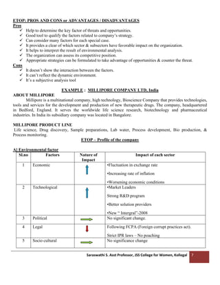 Saraswathi S. Asst Professor, JSS College for Women, Kollegal 7
ETOP: PROS AND CONS or ADVANTAGES / DISADVANTAGES
Pros
✓ Help to determine the key factor of threats and opportunities.
✓ Good tool to qualify the factors related to company’s strategy.
✓ Can consider many factors for each special case.
✓ It provides a clear of which sector & subsectors have favorable impact on the organization.
✓ It helps to interpret the result of environmental analysis.
✓ The organization can assess its competitive position.
✓ Appropriate strategies can be formulated to take advantage of opportunities & counter the threat.
Cons
✓ It doesn’t show the interaction between the factors.
✓ It can’t reflect the dynamic environment.
✓ It’s a subjective analysis tool
EXAMPLE : MILLIPORE COMPANY LTD, India
ABOUT MILLIPORE
Millipore is a multinational company, high technology, Bioscience Company that provides technologies,
tools and services for the development and production of new therapeutic drugs. The company, headquartered
in Bedford, England. It serves the worldwide life science research, biotechnology and pharmaceutical
industries. In India its subsidiary company was located in Bangalore.
MILLIPORE PRODUCT LINE
Life science, Drug discovery, Sample preparations, Lab water, Process development, Bio production, &
Process monitoring.
ETOP – Profile of the company
A] Environmental factor
Sl.no Factors Nature of
Impact
Impact of each sector
1 Economic •Fluctuation in exchange rate
•Increasing rate of inflation
•Worsening economic conditions
2 Technological •Market Leaders
Strong R&D program
•Better solution providers
•New “ Intergral”-2008
3 Political No significant change.
4 Legal Following FCPA (Foreign corrupt practices act).
Strict IPR laws – No poaching
5 Socio cultural No significance change
 