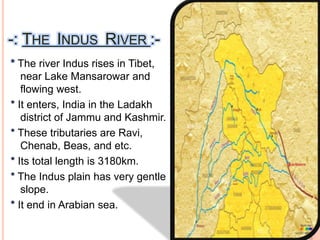 -: THE INDUS RIVER :-
* The river Indus rises in Tibet,
near Lake Mansarowar and
flowing west.
* It enters, India in the Ladakh
district of Jammu and Kashmir.
* These tributaries are Ravi,
Chenab, Beas, and etc.
* Its total length is 3180km.
* The Indus plain has very gentle
slope.
* It end in Arabian sea.
 
