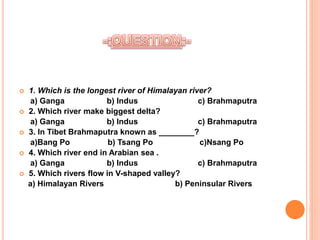  1. Which is the longest river of Himalayan river?
a) Ganga b) Indus c) Brahmaputra
 2. Which river make biggest delta?
a) Ganga b) Indus c) Brahmaputra
 3. In Tibet Brahmaputra known as ________?
a)Bang Po b) Tsang Po c)Nsang Po
 4. Which river end in Arabian sea .
a) Ganga b) Indus c) Brahmaputra
 5. Which rivers flow in V-shaped valley?
a) Himalayan Rivers b) Peninsular Rivers
 