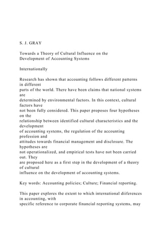 S. J. GRAY
Towards a Theory of Cultural Influence on the
Development of Accounting Systems
Internationally
Research has shown that accounting follows different patterns
in different
parts of the world. There have been claims that national systems
are
determined by environmental factors. In this context, cultural
factors have
not been fully considered. This paper proposes four hypotheses
on the
relationship between identified cultural characteristics and the
development
of accounting systems, the regulation of the accounting
profession and
attitudes towards financial management and disclosure. The
hypotheses are
not operationalized, and empirical tests have not been carried
out. They
are proposed here as a first step in the development of a theory
of cultural
influence on the development of accounting systems.
Key words: Accounting policies; Culture; Financial reporting.
This paper explores the extent to which international diiferences
in accounting, with
specific reference to corporate financial reporting systems, may
 