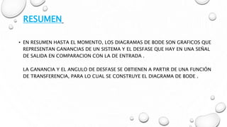 • EN RESUMEN HASTA EL MOMENTO, LOS DIAGRAMAS DE BODE SON GRAFICOS QUE
REPRESENTAN GANANCIAS DE UN SISTEMA Y EL DESFASE QUE HAY EN UNA SEÑAL
DE SALIDA EN COMPARACION CON LA DE ENTRADA .
LA GANANCIA Y EL ANGULO DE DESFASE SE OBTIENEN A PARTIR DE UNA FUNCIÓN
DE TRANSFERENCIA, PARA LO CUAL SE CONSTRUYE EL DIAGRAMA DE BODE .
RESUMEN
 