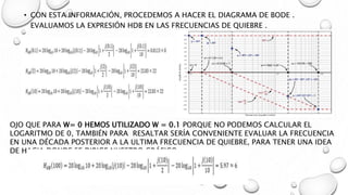 • CON ESTA INFORMACIÓN, PROCEDEMOS A HACER EL DIAGRAMA DE BODE .
EVALUAMOS LA EXPRESIÓN HDB EN LAS FRECUENCIAS DE QUIEBRE .
OJO QUE PARA W= 0 HEMOS UTILIZADO W = 0.1 PORQUE NO PODEMOS CALCULAR EL
LOGARITMO DE 0, TAMBIÉN PARA RESALTAR SERÍA CONVENIENTE EVALUAR LA FRECUENCIA
EN UNA DÉCADA POSTERIOR A LA ULTIMA FRECUENCIA DE QUIEBRE, PARA TENER UNA IDEA
DE HACIA DONDE SE DIRIGE NUESTRO GRÁFICO
 