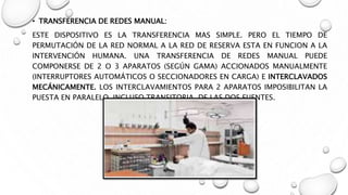• TRANSFERENCIA DE REDES MANUAL:
ESTE DISPOSITIVO ES LA TRANSFERENCIA MAS SIMPLE. PERO EL TIEMPO DE
PERMUTACIÓN DE LA RED NORMAL A LA RED DE RESERVA ESTA EN FUNCION A LA
INTERVENCIÓN HUMANA. UNA TRANSFERENCIA DE REDES MANUAL PUEDE
COMPONERSE DE 2 O 3 APARATOS (SEGÚN GAMA) ACCIONADOS MANUALMENTE
(INTERRUPTORES AUTOMÁTICOS O SECCIONADORES EN CARGA) E INTERCLAVADOS
MECÁNICAMENTE. LOS INTERCLAVAMIENTOS PARA 2 APARATOS IMPOSIBILITAN LA
PUESTA EN PARALELO, INCLUSO TRANSITORIA, DE LAS DOS FUENTES.
 