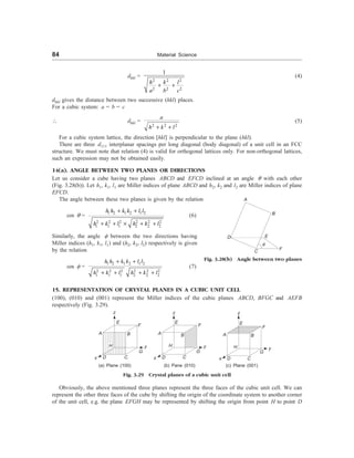 84 Material Science
dhkl =
2 2 2
2 2 2
1
h k l
a b c
+ +
(4)
dhkl gives the distance between two successive (hkl) places.
For a cubic system: a = b = c
 dhkl =
2 2 2
a
h k l
+ +
(5)
For a cubic system lattice, the direction [hkl] is perpendicular to the plane (hkl).
There are three d111 interplanar spacings per long diagonal (body diagonal) of a unit cell in an FCC
structure. We must note that relation (4) is valid for orthogonal lattices only. For non-orthogonal lattices,
such an expression may not be obtained easily.
14(a). ANGLE BETWEEN TWO PLANES OR DIRECTIONS
Let us consider a cube having two planes ABCD and EFCD inclined at an angle q with each other
(Fig. 3.28(b)). Let h1, k1, l1 are Miller indices of plane ABCD and h2, k2 and l2 are Miller indices of plane
EFCD.
The angle between these two planes is given by the relation
cos q =
1 2 1 2 1 2
2 2 2 2 2 2
1 1 1 2 2 2
h h k k l l
h k l h k l
+ +
+ + ´ + +
(6)
Similarly, the angle f between the two directions having
Miller indices (h1, k1, l1) and (h2, k2, l2) respectively is given
by the relation
cos f =
1 2 1 2 1 2
2 2 2 2 2 2
1 1 1 2 2 2
h h k k l l
h k l h k l
+ +
+ + + +
(7)
15. REPRESENTATION OF CRYSTAL PLANES IN A CUBIC UNIT CELL
(100), (010) and (001) represent the Miller indices of the cubic planes ABCD, BFGC and AEFB
respectively (Fig. 3.29).
z
E
A
H
B
D C
x
G
F
y
(a) Plane (100)
z
E
F
A B
H
C
D
G
y
x
(b) Pane (010)
z
E
A B
H
F
y
x D C
(c) Plane (001)
Fig. 3.29 Crystal planes of a cubic unit cell
Obviously, the above mentioned three planes represent the three faces of the cubic unit cell. We can
represent the other three faces of the cube by shifting the origin of the coordinate system to another corner
of the unit cell, e.g. the plane EFGH may be represented by shifting the origin from point H to point D
G
A
B
D E
C F
q
Fig. 3.28(b) Angle between two planes
 
