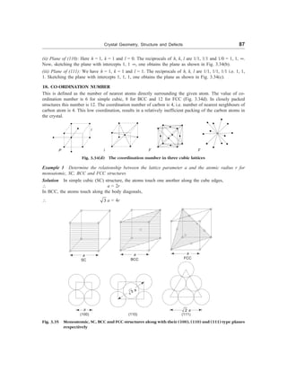 Crystal Geometry, Structure and Defects 87
(ii) Plane of (110): Here h = 1, k = 1 and l = 0. The reciprocals of h, k, l are 1/1, 1/1 and 1/0 = 1, 1, ¥.
Now, sketching the plane with intercepts 1, 1 ¥, one obtains the plane as shown in Fig. 3.34(b).
(iii) Plane of (111): We have h = 1, k = 1 and l = 1. The reciprocals of h, k, l are 1/1, 1/1, 1/1 i.e. 1, 1,
1. Sketching the plane with intercepts 1, 1, 1, one obtains the plane as shown in Fig. 3.34(c).
18. CO-ORDINATION NUMBER
This is defined as the number of nearest atoms directly surrounding the given atom. The value of co-
ordination number is 6 for simple cubic, 8 for BCC and 12 for FCC (Fig. 3.34d). In closely packed
structures this number is 12. The coordination number of carbon is 4, i.e. number of nearest neighbours of
carbon atom is 4. This low coordination, results in a relatively inefficient packing of the carbon atoms in
the crystal.
P l F F
Fig. 3.34(d) The coordination number in three cubic lattices
Example 1 Determine the relationship between the lattice parameter a and the atomic radius r for
monoatomic, SC, BCC and FCC structures
Solution In simple cubic (SC) structure, the atoms touch one another along the cube edges,
 a = 2r
In BCC, the atoms touch along the body diagonals,
 3 a = 4r
a
SC
a
BCC
a
FCC
a
(100)
3 a
(110) (111)
2 a
Fig. 3.35 Monoatomic, SC, BCC and FCC structures along with their (100), (110) and (111) type planes
respectively
l
 