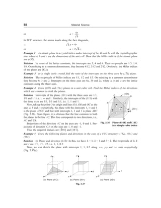 88 Material Science
or a = 4
3
r
In FCC structure, the atoms touch along the face diagonals,
 2 a = 4r
or a = 2 2 r.
Example 2 An atomic plane in a crystal lattice makes intercept of 3a, 4b and 6c with the crystallographic
axes where a, b and c are the dimensions of the unit cell. Show that the Miller indices of the atomic plane
are (432).
Solution In terms of the lattice constants, the intercepts are 3, 4 and 6. Their reciprocals are 1/3, 1/4,
1/6. On reducing to a common denominator, they become 4/12, 3/12 and 2/12. Obviously, the Miller indices
of the plane are (432).
Example 3 In a single cubic crystal find the ratio of the intercepts on the three axes by (123) plane.
Solution The reciprocals of Miller indices are 1/1, 1/2 and 1/3. On reducing to a common denominator
they become 6, 3 and 2. Intercepts on the three axes are 6a, 3b and 2c, where a, b and c are the lattice
constants along the three axes.
Example 4 Draw (101) and (111) planes in a unit cubic cell. Find the Miller indices of the directions
which are common to both the planes.
Solution Intercepts of the plane (101) with the three axes are 1/1,
1/0 and 1/1 i.e. 1, ¥ and 1. Similarly, the intercepts of the (111) with
the three axes are 1/1, 1/1 and 1/1, i.e. 1, 1 and 1.
Now, taking the point O as origin and lines OA, OB and OC as the
axes a, b and c respectively, the plane with the intercepts 1, ¥ and 1
is the plane ADGC and that with intercepts 1, 1 and 1 is plane ABC
(Fig. 3.36). From figure, it is obvious that the line common to both
the planes is the line AC. This line corresponds to two directions, i.e.,
AC and CA.
Projections of the direction AC on the axes are –1, 0 and 1. Pro-
jections of direction CA on the axes are 1, 0 and –1.
Thus the required indices are [101] and [101].
Example 5 Draw the following planes and directions in the case of a FCC structure: (112), (001) and
(101).
Solution (i) Plane and direction (112): In this, we have h = 1, k = 1 and l = 2. The reciprocals of h, k
and l are 1/1, 1/1, 1/2, i.e. 1, 1, 0.5.
Now, we can sketch the plane with intercepts 1, 1, 0.5 along x-x, y-y and z-z axes respectively
(Fig. 3.37(a).
C G
F
A
B
D
(101)
(111)
O
a
c
Fig. 3.36 Planes (101) and (111)
in a simplecubiclattice
E
z
x
y
z
y
x
(a) Plane (112) (b) Plane (001)
z
y
x
(c) Plane (101)
Fig. 3.37
b
 