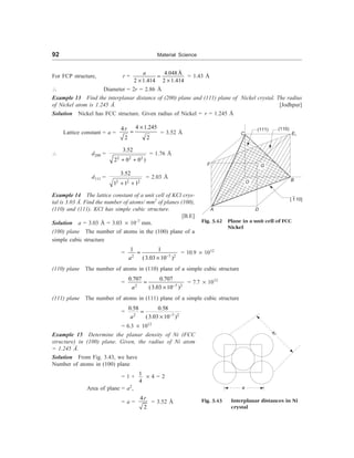 92 Material Science
For FCP structure, r =
4.048Å
2 1.414 2 1.414
a
=
´ ´
= 1.43 Å
 Diameter = 2r = 2.86 Å
Example 13 Find the interplanar distance of (200) plane and (111) plane of Nickel crystal. The radius
of Nickel atom is 1.245 Å. [Jodhpur]
Solution Nickel has FCC structure. Given radius of Nickel = r = 1.245 Å
Lattice constant = a =
4 1.245
4
2 2
r ´
= = 3.52 Å
 d200 =
2 2 2
3.52
2 0 0 )
+ +
= 1.76 Å
d111 =
2 2 2
3.52
1 1 1
+ +
= 2.03 Å
Example 14 The lattice constant of a unit cell of KCl crys-
tal is 3.03 Å. Find the number of atoms/ mm2
of planes (100),
(110) and (111). KCl has simple cubic structure.
[B.E]
Solution a = 3.03 Å = 3.03 ´ 10–7
mm.
(100) plane The number of atoms in the (100) plane of a
C
(111) (110)
E1
F G
O B
A D
[ 110]
Fig. 3.42 Plane in a unit cell of FCC
Nickel
simple cubic structure
=
2 7 2
1 1
(3.03 10 )
a -
=
´
= 10.9 ´ 1012
(110) plane The number of atoms in (110) plane of a simple cubic structure
=
2 7 2
0.707 0.707
(3.03 10 )
a -
=
´
= 7.7 ´ 1012
(111) plane The number of atoms in (111) plane of a simple cubic structure
=
2 7 2
0.58 0.58
(3.03 10 )
a -
=
´
= 6.3 ´ 1012
Example 15 Determine the planar density of Ni (FCC
structure) in (100) plane. Given, the radius of Ni atom
= 1.245 Å.
Solution From Fig. 3.43, we have
Number of atoms in (100) plane
= 1 +
1
4
´ 4 = 2
Area of plane = a2
,
= a =
4
2
r
= 3.52 Å Fig. 3.43 Interplanar distances in Ni
crystal
4r
a
 