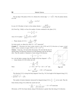 94 Material Science
The top edge of the plane (110) is 4r, whereas the vertical edge = a = 2 2 r. Thus the planar density
of (110)
=
2
2
8 2r
= 0.177/r2
In case of (110) plane in lead, we have planar density =
2 2
0.177
(1.75 10 )
-
´
(iii) From Fig. 3.44(d), we have the number of atoms contained in the plane (111)
= 3 ´
3
1
6 2
+ = 2
Area of (111) plane = 2
3
1
2 4 3
2 2
a a r
=
 Planar density of (111) =
2
2
0.29
2
4 3 r
r
=
For lead crystal, we obtain the value 9.5 ´ 1012
atoms/mm2
.
Example 17 Determine the linear atomic density in the [110] and [111] directions of copper crystal
lattice. Lattice constant of copper (FCC) is 3.61 ´ 10–10
m. [AMIE]
Solution From Fig. 3.45 and earlier discussions. We note that the face di-
agonal along [110] direction intersects two half diameters and one full diam-
eters. Thus the number of diameters of atom along [110] direction
=
1
2
+ 1 +
1
2
= 2
Let a be the lattice constant, then the length of the face diagonal = 2 a
 Linear density of [110] within unit cell
=
2
2
2 a
a
=
Since a = 3.61 ´ 10–10
m = 3.61 ´ 10–7
mm
 r110 =
7
2
3.61 10-
´
= 3.92 ´ 106
atoms/mm
The direction [111] is along the body diagonal. From Fig. 3.45, the length of the diagonal along [111]
=  2
2
2a a
+ = 3a
The number of atomic diameters intersected by diagonal along [111] is
1
2
+
1
2
at two ends. Thus the
linear density along [111] within the crystal unit cell
=
1
3 a
=
7
1
3 3.61 10-
´ ´
= 1.6 ´ 106
atoms/mm
Obviously, in FCC the linear density along [110] direction is greater than that along [111] direction.
Fig. 3.45
[111]
[100]
 